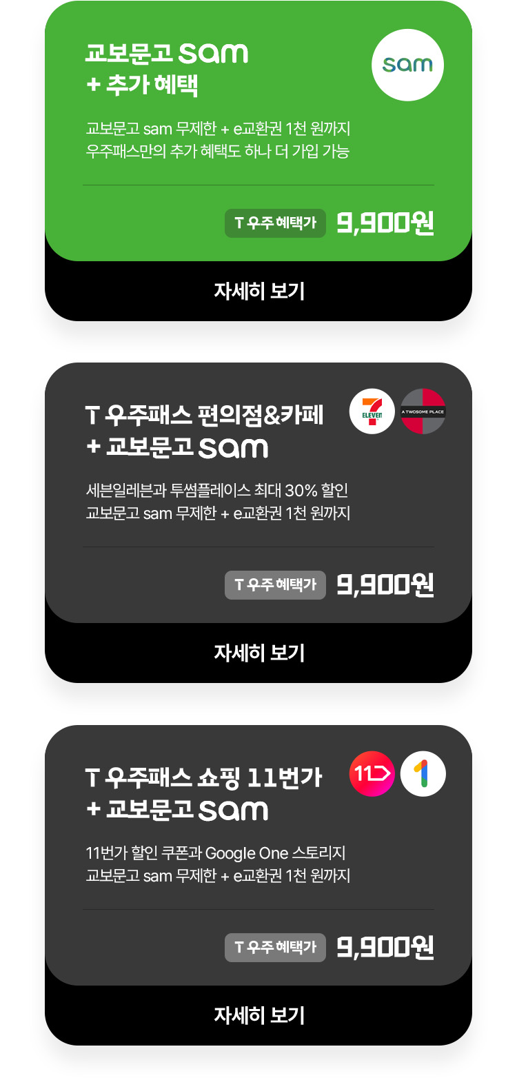 교보문고 sam + 추가 혜택 (교보문고 sam 무제한 + e캐시 1천 원까지 우주패스만의 추가 혜택도 하나 더 가입 가능) T우주혜택가 9,900원 | T우주패스 편의점&카페 + 교보문고 sam (세븐일레븐과 투썸플레이스 최대 30% 할인 교보문고 sam 무제한 + e캐시 1천 원까지) T우주혜택가 9,900원 | T우주패스 쇼핑 11번가 + 교보문고 sam (11번가 할인 쿠폰과 Google One 스토리지 교보문고 sam 무제한 + e캐시 1천 원까지) T우주혜택가 9,900원