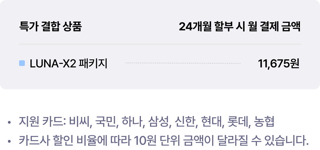 특가 결합 상품 LUNA-X2 패키지 24개월 할부 시 월 결제 금액 11,675원 | 지원 카드: 비씨, 국민, 하나, 삼성, 신한, 현대, 롯데, 농협 | 카드사 할인 비율에 따라 10원 단위 금액이 달라질 수 있습니다.