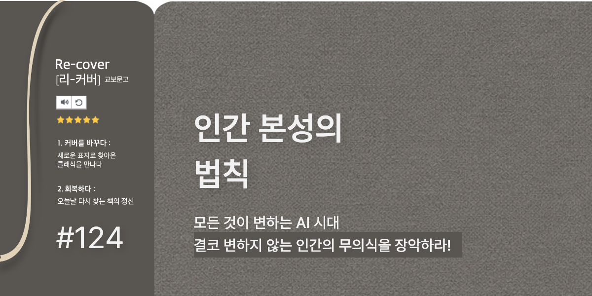 Re-cover[리-커버] 교보문고 1. 커버를 바꾸다: 새로운 표지로 찾아온 클래식을 만나다 2. 회복하다: 오늘날 다시 찾는 책의 정신 | #124 | 모든 것이 변하는 AI 시대 결코 변하지 않는 인간의 무의식을 장악하라! 인간 본성의 법칙 