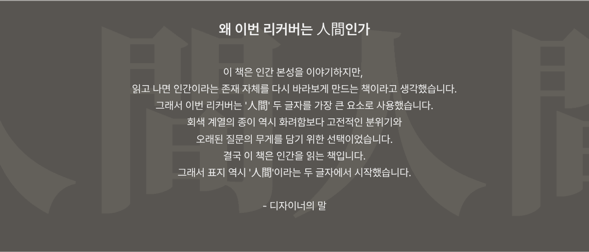 이 책은 인간 본성을 이야기하지만, 읽고 나면 인간이라는 존재 자체를 다시 바라보게 만드는 책이라고 생각했습니다. 그래서 이번 리커버는 '人間' 두 글자를 가장 큰 요소로 사용했습니다. 회색 계열의 종이 역시 화려함보다 고전적인 분위기와 오래된 질문의 무게를 담기 위한 선택이었습니다. 결국 이 책은 인간을 읽는 책입니다. 그래서 표지 역시 '人間'이라는 두 글자에서 시작했습니다.