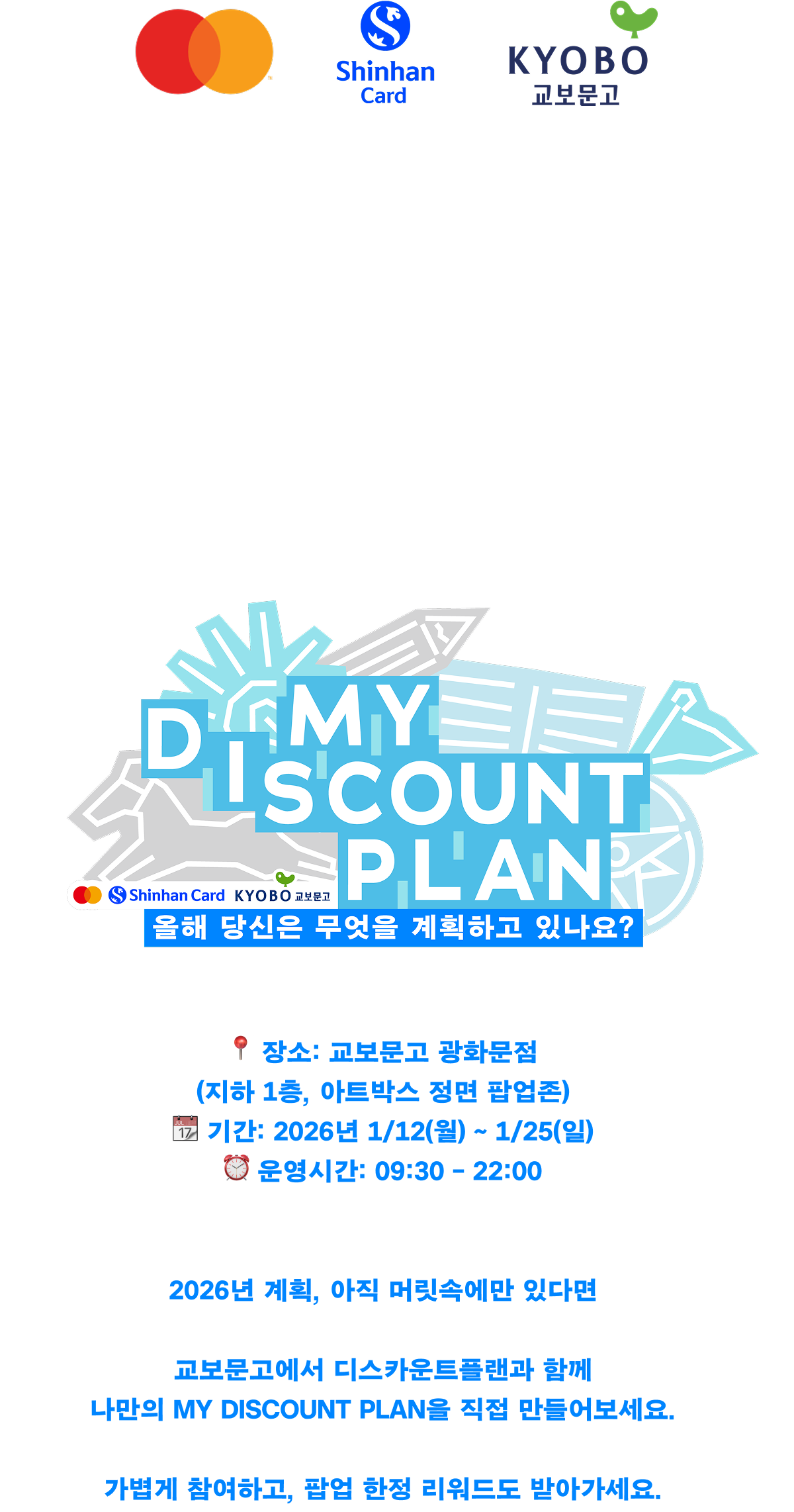 마스터카드x신한카드x교보문고 | 2026년 계획, 아직 정리 중이라면? 나의 뉴 이어 플랜을 MY DISCOUNT PLAN으로 시작해보세요 MY DISCOUNT PLAN 새해 계획 팝업 이벤트 📍 장소: 교보문고 광화문점 (지하 1층, 아트박스 정면 팝업존) 📆 기간: 2026년 1/12(월) ~ 1/25(일) ⏰ 운영시간: 09:30 – 22:00 | 2026년 계획, 아직 머릿속에만 있다면 교보문고에서 디스카운트플랜과 함께 나만의 MY DISCOUNT PLAN을 직접 만들어보세요. 가볍게 참여하고, 팝업 한정 리워드도 받아가세요.