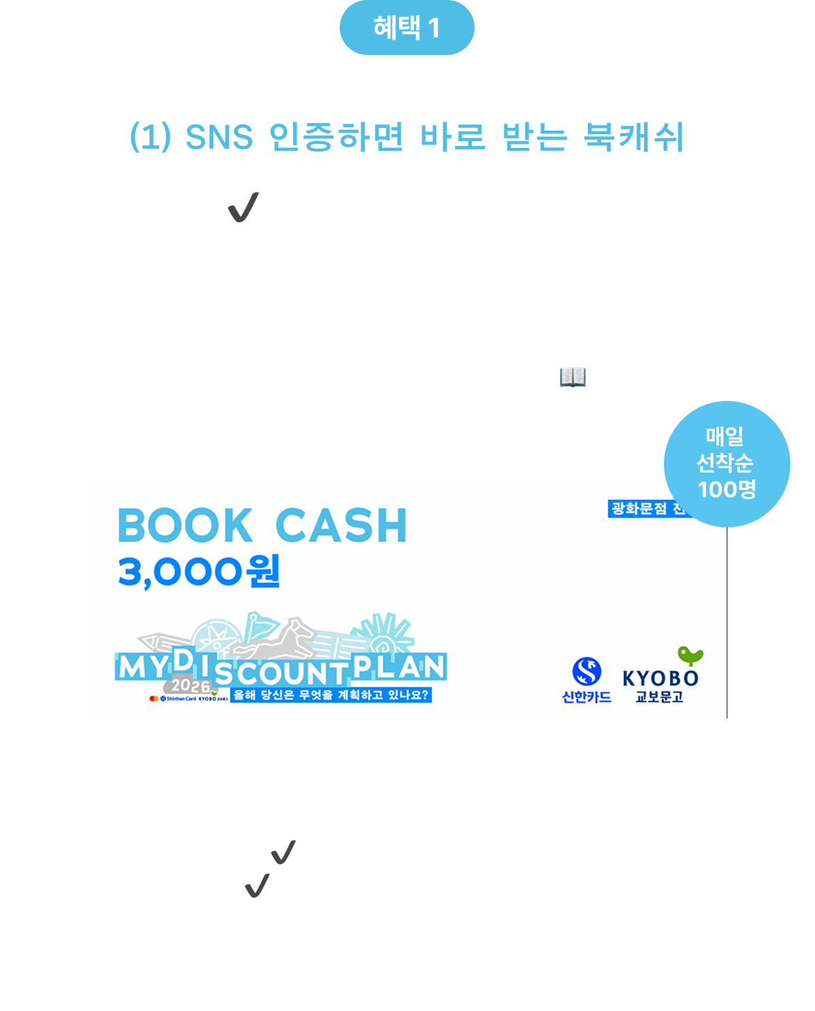 혜택 1 (1) SNS 인증하면 바로 받는 북캐쉬 ✔ 새해 플랜 키트 작성하고, SNS에 인증만 하면 교보문고 광화문점에서 바로 쓸 수 있는 3,000원 북캐쉬를 드려요.📖 ✔ 매일 선착순 100명 ✔ 현장 참여 후 즉시 지급 * 신한카드 결제 시에만 사용 가능합니다. * 교보문고 광화문점 오프라인 매장에서만 사용 가능하며,일 1인 1회 지급, 선착순 마감 시 조기 종료될 수 있습니다.
