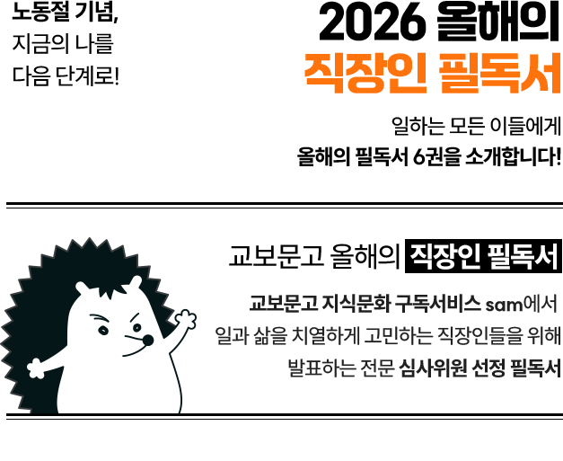 노동절 기념, 지금의 나를 다음 단계로! 2026 올해의 직장인 필독서 일하는 모든 이들에게 올해의 필독서 6권을 소개합니다! | 교보문고 올해의 직장인 필독서 교보문고 지식문화 구독서비스 sam에서 일과 삶을 치열하게 고민하는 직장인들을 위해 발표하는 전문 심사위원 선정 필독서