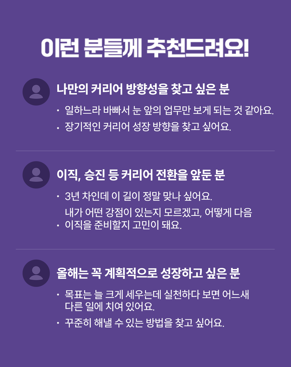 이런 분들께 추천드려요! | 나만의 커리어 방향성을 찾고 싶은 분 -일하느라 바빠서 눈 앞의 업무만 보게 되는 것 같아요. -장기적인 커리어 성장 방향을 찾고 싶어요. | 이직, 승진 등 커리어 전환을 앞둔 분 -3년 차인데 이 길이 정말 맞나 싶어요. -내가 어떤 강점이 있는지 모르겠고, 어떻게 다음 이직을 준비할지 고민이 돼요. | 올해는 꼭 계획적으로 성장하고 싶은 분 | -목표는 늘 크게 세우는데 실천하다 보면 오느새 다른 일에 치여 있어요. -꾸준히 해낼 수 있는 방법을 찾고 싶어요.