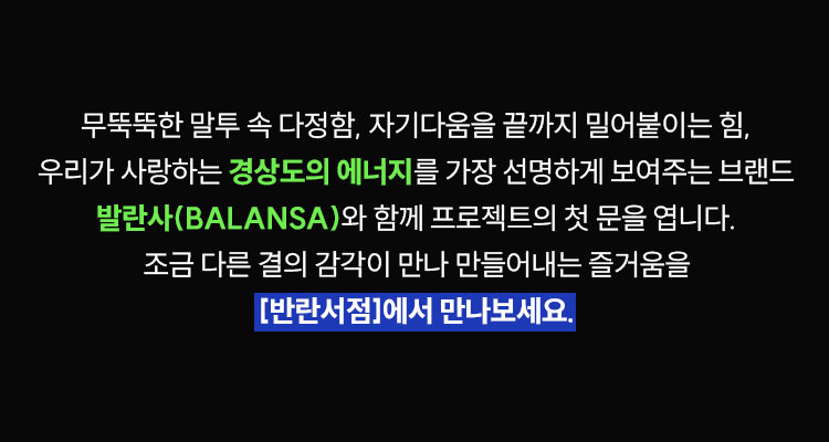 무뚝뚝한 말투 속 다정함, 자기다움을 끝까지 밀어붙이는 힘, 우리가 사랑하는 경상도의 에너지를 가장 선명하게 보여주는 브랜드 발란사(BALANSA)와 함께 프로젝트의 첫 문을 엽니다. 조금 다른 결의 감각이 만나 만들어내는 즐거움을 [반란서점]에서 만나보세요.