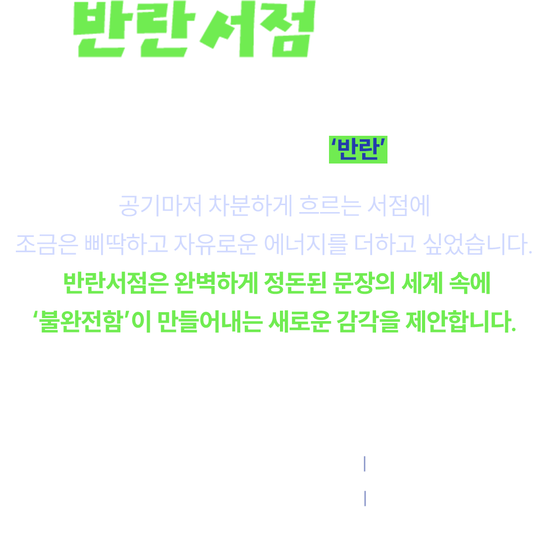반란서점이란? 얼룩 반(斑) · 어우러질 란 (欄) 다른 결이 부딪혀, 한 권의 ‘반란’이 된다. 공기마저 차분하게 흐르는 서점에 조금은 삐딱하고 자유로운 에너지를 더하고 싶었습니다. 반란서점은 완벽하게 정돈된 문장의 세계 속에 ‘불완전함’이 만들어내는 새로운 감각을 제안합니다. 불완전해서 더 매혹적인 우리의 이야기를 만나보세요. | 교보문고 대구점 지하 1층 2026.05.11-31 | 교보문고 울산점 울존(아동코너 앞) 2026.05.12-31 | 운영 상황에 따라 일정 및 내용이 변경될 수 있습니다.