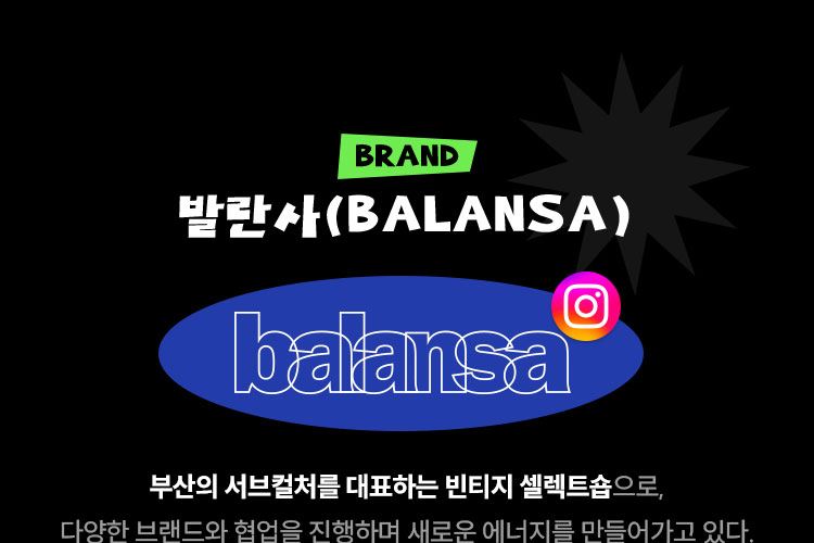 BRAND 발란사(BALANSA) 부산의 서브컬처를 대표하는 빈티지 셀렉트숍으로, 다양한 브랜드와 협업을 진행하며 새로운 에너지를 만들어가고 있다.