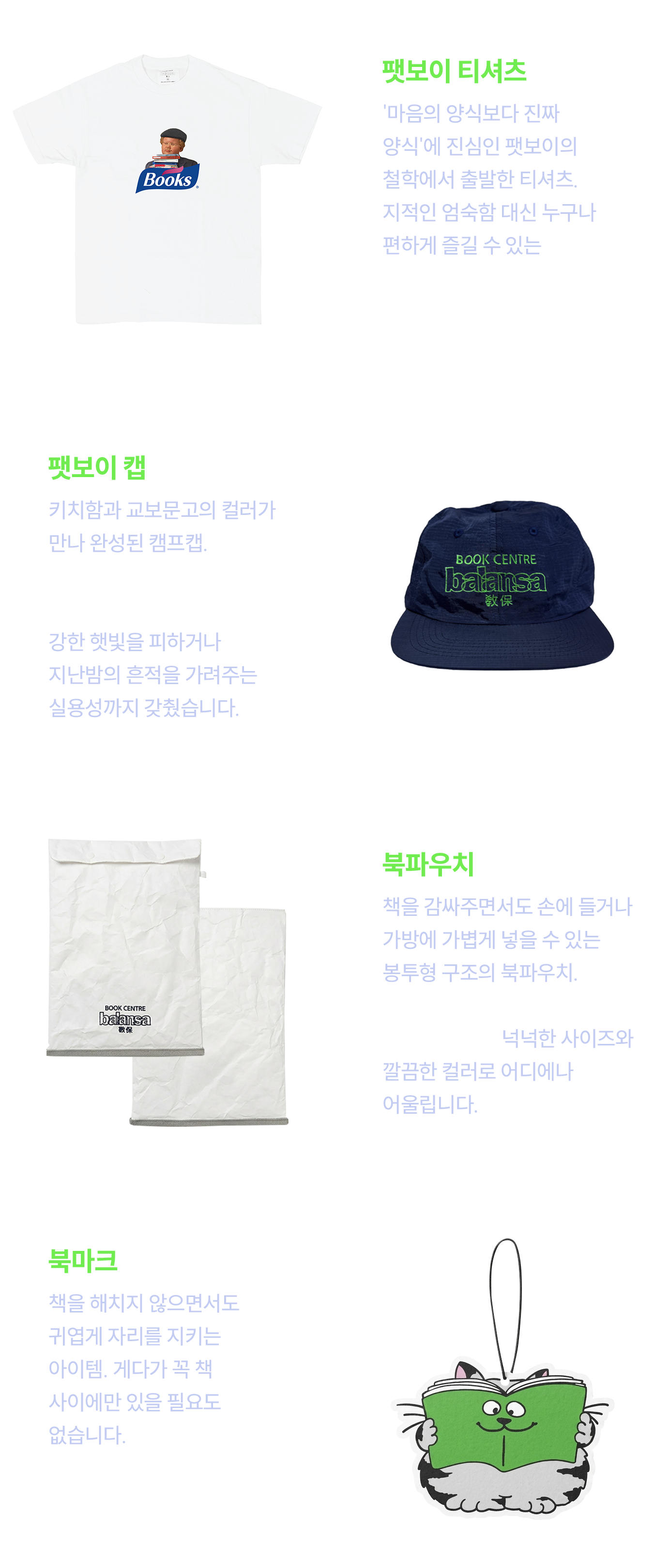 팻보이 티셔츠: '마음의 양식보다 진짜 양식'에 진심인 팻보이의 철학에서 출발한 티셔츠. 지적인 엄숙함 대신 누구나 편하게 즐길 수 있는 ‘날것의 힙함’을 담아, 입는 순간 가장 나다운 감각이 드러납니다. | 팻보이 캡: 키치함과 교보문고의 컬러가 만나 완성된 캠프캡. 로컬맵을 들고 대구와 울산을 걷는 여정의 근사한 짝꿍입니다. 강한 햇빛을 피하거나 지난밤의 흔적을 가려주는 실용성까지 갖췄습니다. | 북파우치: 책을 감싸주면서도 손에 들거나 가방에 가볍게 넣을 수 있는 봉투형 구조의 북파우치. 보관을 넘어  ‘함께 들고 다니는’방식으로 만들었습니다. 넉넉한 사이즈와 깔끔한 컬러로 어디에나 어울립니다. | 북마크: 책을 해치지 않으면서도 귀엽게 자리를 지키는 아이템. 게다가 꼭 책 사이에만 있을 필요도 없습니다. 일상 어디에서든 가볍게 포인트가 되어주는, 작지만 확실한 존재입니다.