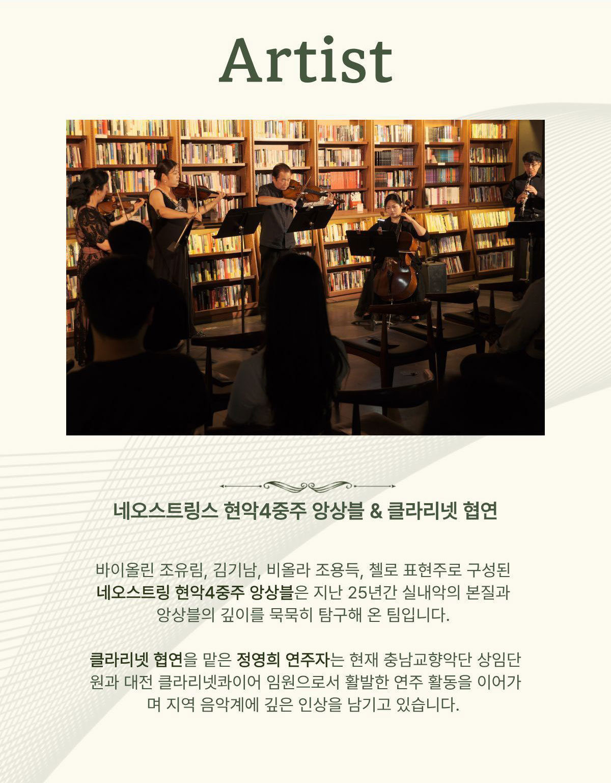 Artist | 네오스트링스 현악4중주 앙상블 & 클라리넷 협연 | 바이올린 조유림, 김기남, 비올라 조용득, 첼로 표현주로 구성된 네오스트링 현악4중주 앙상블은 지난 25년간 실내악의 본질과 앙상블의 깊이를 묵묵히 탐구해 온 팀입니다. 클라리넷 협연을 맡은 정연희 연주자는 현재 충남교향악단 상임단원과 대전 클라리넷콰이어 임원으로서 활발한 연주 활동을 이어가며 지역 음악계에 깊은 인상을 남기고 있습니다.
