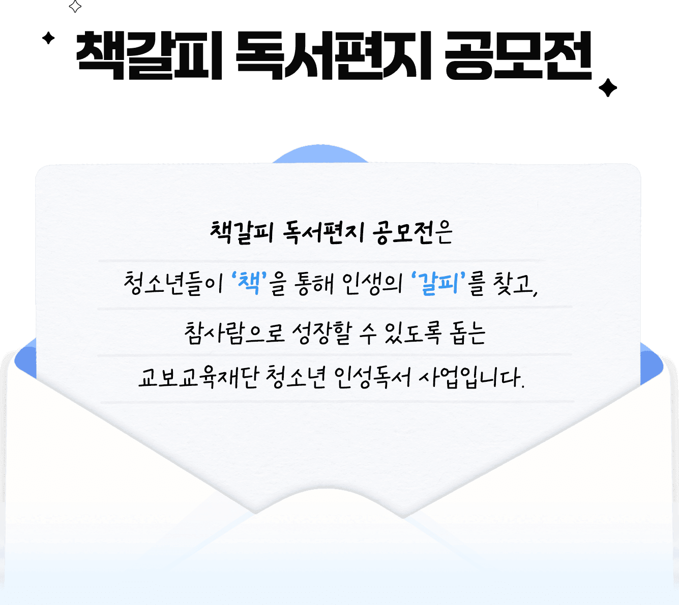 책갈피 독서편지 공모전은 청소년들이 ‘책’을 통해 인생의 ‘갈피’를 찾고, 참사람으로 성장할 수 있도록 돕는 교보교육재단의 청소년 인성독서 사업입니다. 