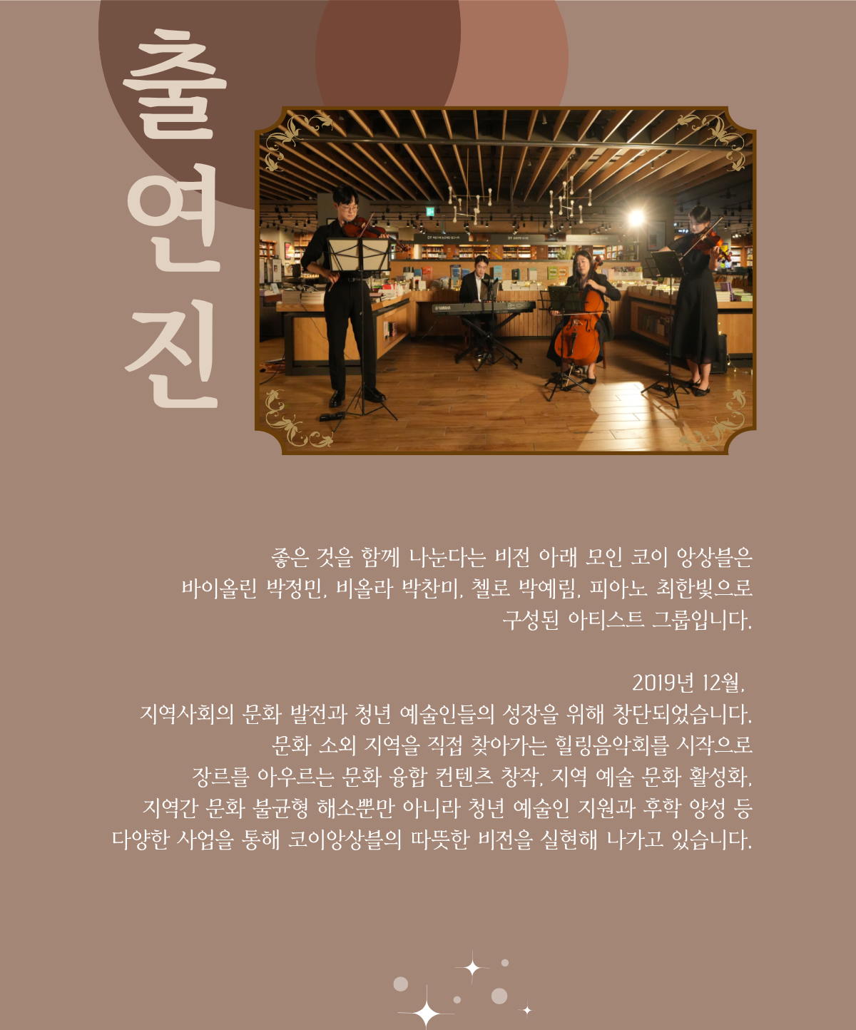 출연진 | 좋은 것을 함께 나눈다는 비전 아래 모인 코이 앙상블은 바이올린 박정민, 비올라 박찬미, 첼로 박예림, 피아노 최한빛으로 구성된 아티스트 그룹입니다. 2019년 12월, 지역사회의 문화 발전과 청년 예술인들의 성장을 위해 창단되었습니다. 문화 소외 지역을 직접 찾아가는 힐링음악회를 시작으로 장르를 아우르는 문화 융합 콘텐츠 창작, 지역 예술 문화 활성화, 지역간 문화 불균형 해소뿐만 아니라 청년 예술인 지원과 후학 양성 등 다양한 사업을 통해 코이앙상블의 따뜻한 비전을 실현해 나가고 있습니다.