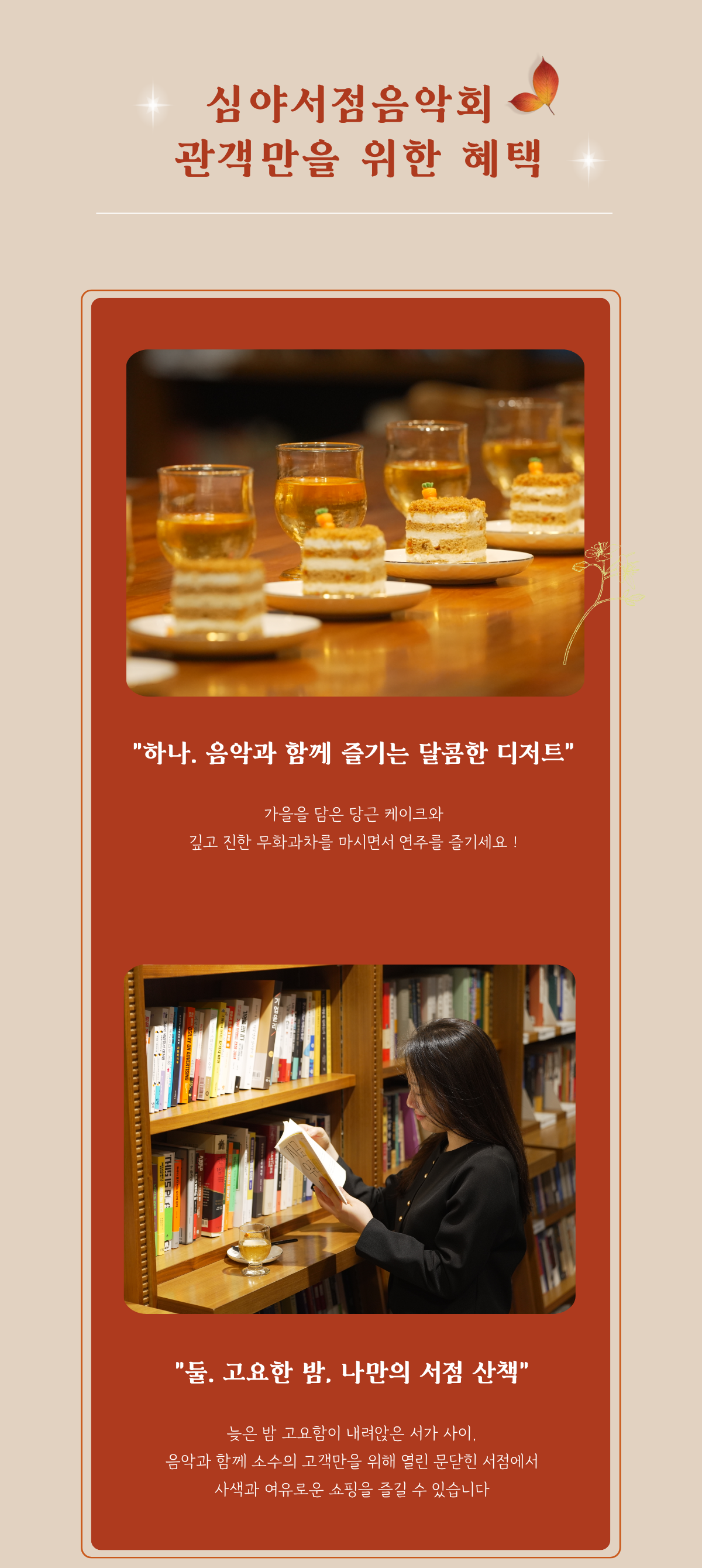 심야서점음악회 관객만을 위한 혜택 | 하나. 음악과 함께 즐기는 달콤한 디저트 가을을 담은 당근 케이크와 깊고 진한 무화과차를 마시면서 연주를 즐기세요! | 둘. 고요한 밤, 나만의 서점 산책 늦은 밤 고요함이 내려않은 서가 사이. 음악과 함꼐 소수의 고객만을 위해 열린 문닫힌 서점에서 사색과 여유로운 쇼핑을 즐길 수 있습니다.