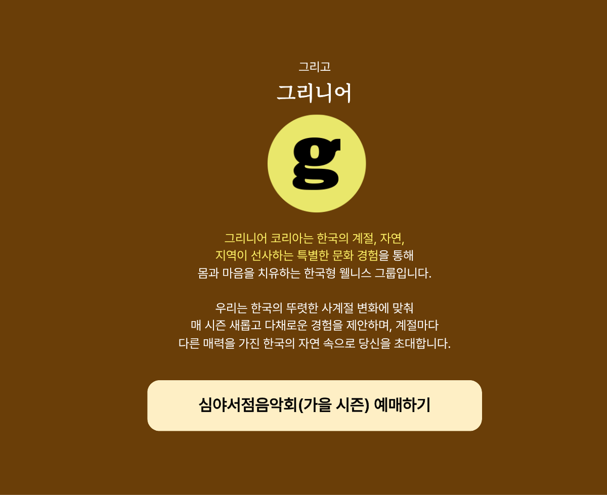 그리고 그리니어 | 그리니어 코리아는 한국의 계절, 자연, 지역이 선사하는 특별한 문화 경험을 통해 몸과 마음을 치유하는 한국형 웰니스 그룹입니다. 우리는 한국의 뚜렷한 사계절 변화에 맞춰 매 시즌 새롭고 다채로운 경험을 제안하며, 계절마다 다른 매력을 가진 한국의 자연 속으로 당신을 초대합니다.