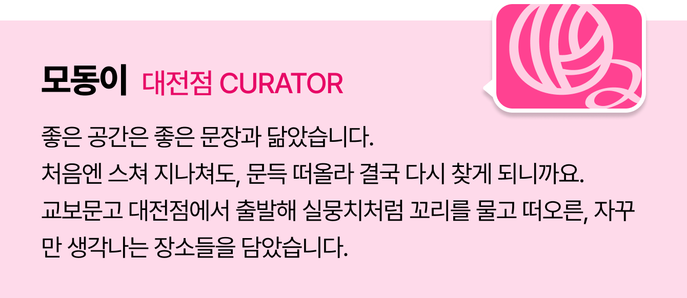 모동이 대전점 CURATOR | 좋은 공간은 좋은 문장과 닮았습니다. 처음엔 스쳐 지나쳐도, 문득 떠올라 결국 다시 찾게 되니까요. 교보문고 대전점에서 출발해 실뭉치처럼 꼬리를 물고 떠오른, 자꾸만 생각나는 장소들을 담았습니다.
