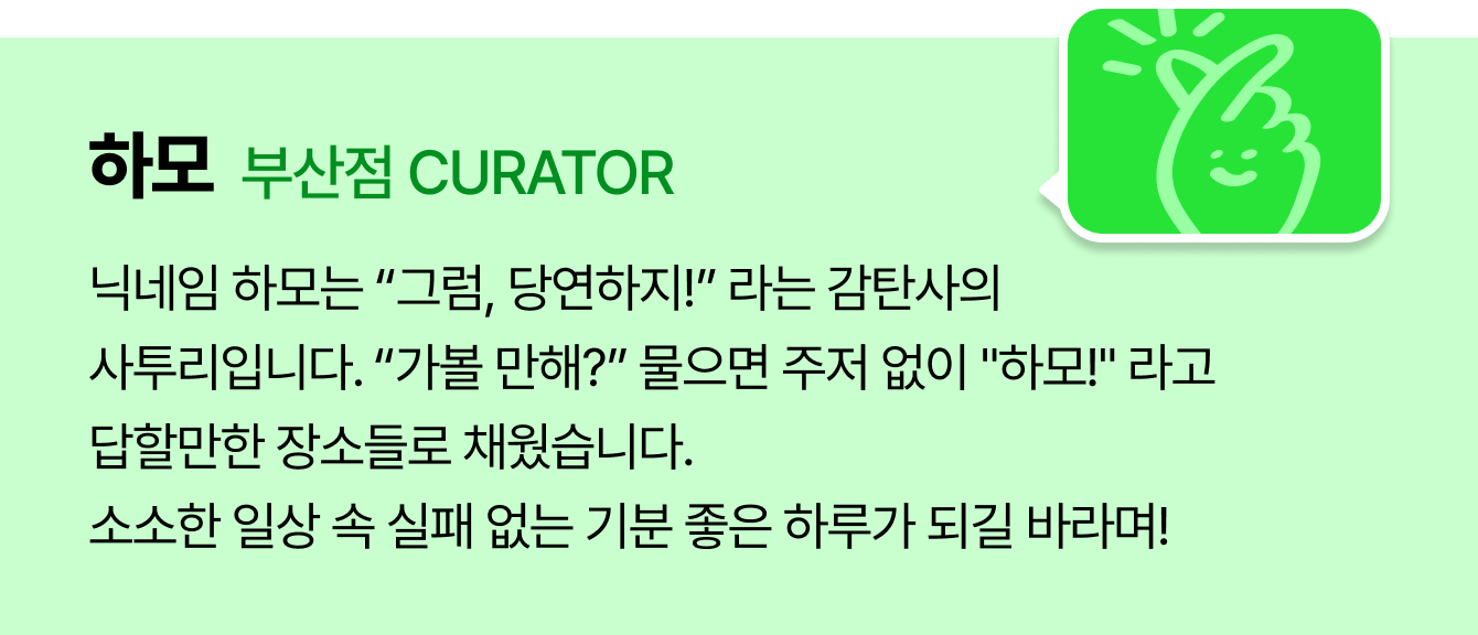 하모 부산점 CURATOR | 닉네임 하모는 “그럼, 당연하지!” 라는 감탄사의 사투리입니다. “가볼 만해?” 물으면 주저 없이 “하모!” 라고 답할만한 장소들로 채웠습니다. 소소한 일상 속 실패 없는 기분 좋은 하루가 되길 바라며!