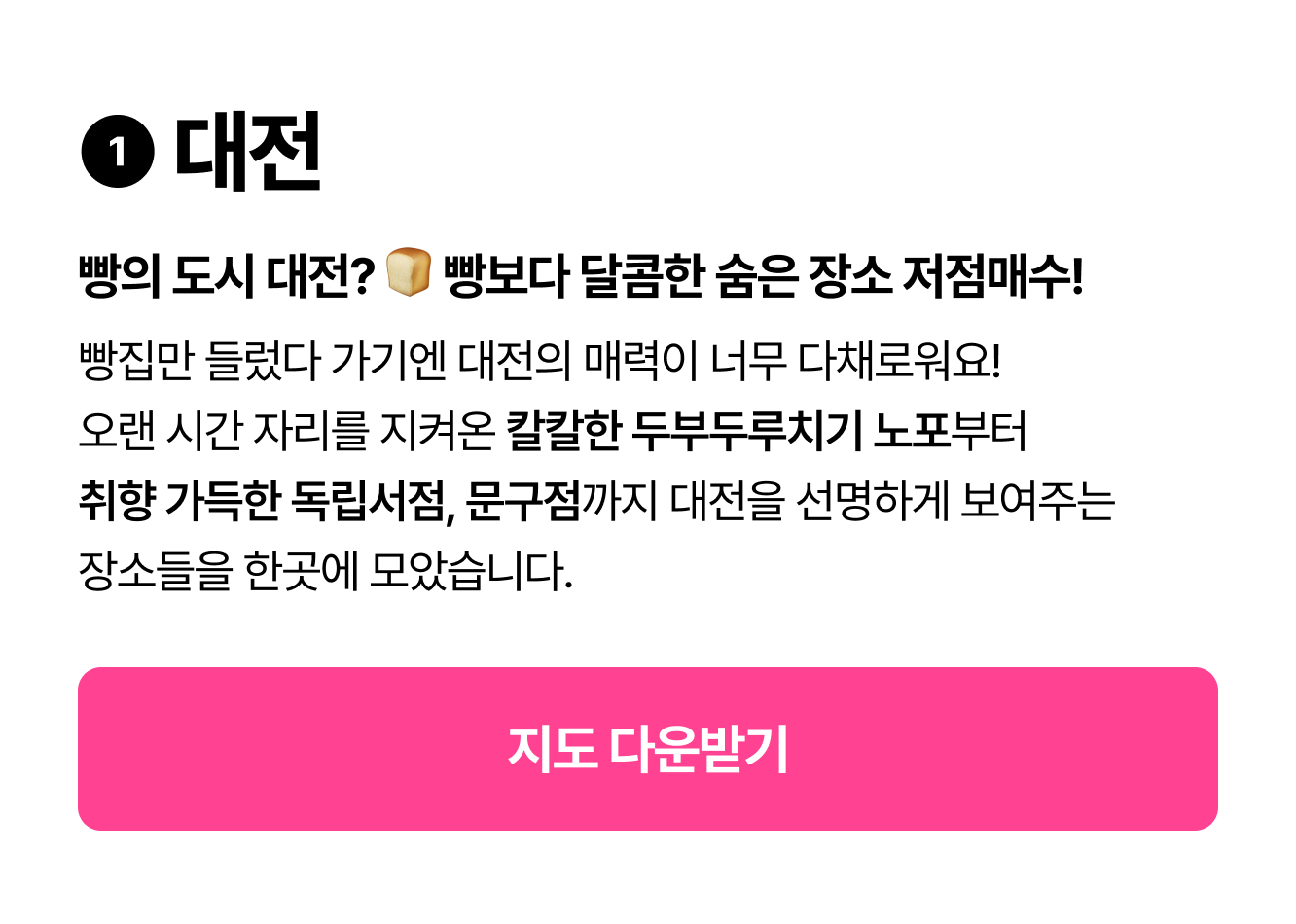 ❶ 대전 빵의 도시 대전? 🍞 빵보다 달콤한 숨은 장소 저점매수! 빵집만 들렀다 가기엔 대전의 매력이 너무 다채로워요! 오랜 시간 자리를 지켜온 칼칼한 두부두루치기 노포부터 취향 가득한 독립서점, 문구점까지 대전을 선명하게 보여주는 장소들을 한곳에 모았습니다.