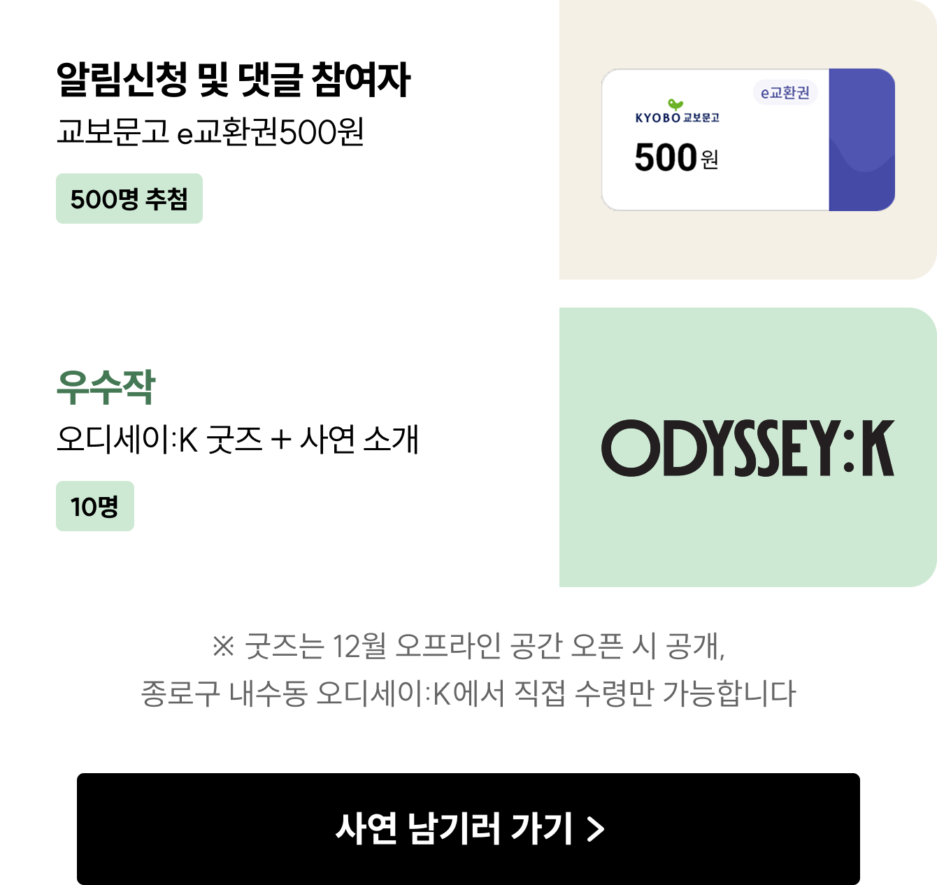 알림신청 및 댓글 참여자  교보문고 e교환권 500원 (500명 추첨) 우수작 10명  오디세이:K 굿즈 + 사연 소개 ※ 굿즈는 11월 오프라인 공간 오픈 시 공개, 종로구 내수동 오디세이:K에서 직접 수령만 가능합니다