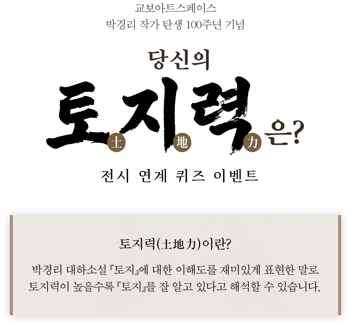 교보아트스페이스 박경리 작가 탄생 100주년 기념 | 당신의 토지력土地力은? 전시 연계 퀴즈 이벤트 | 토지력(土地力)이란? 박경리 대하소설 『토지』에 대한 이해도를 재미있게 표현한 말로 토지력이 높을수록 『토지』를 잘 알고 있다고 해석할 수 있습니다.