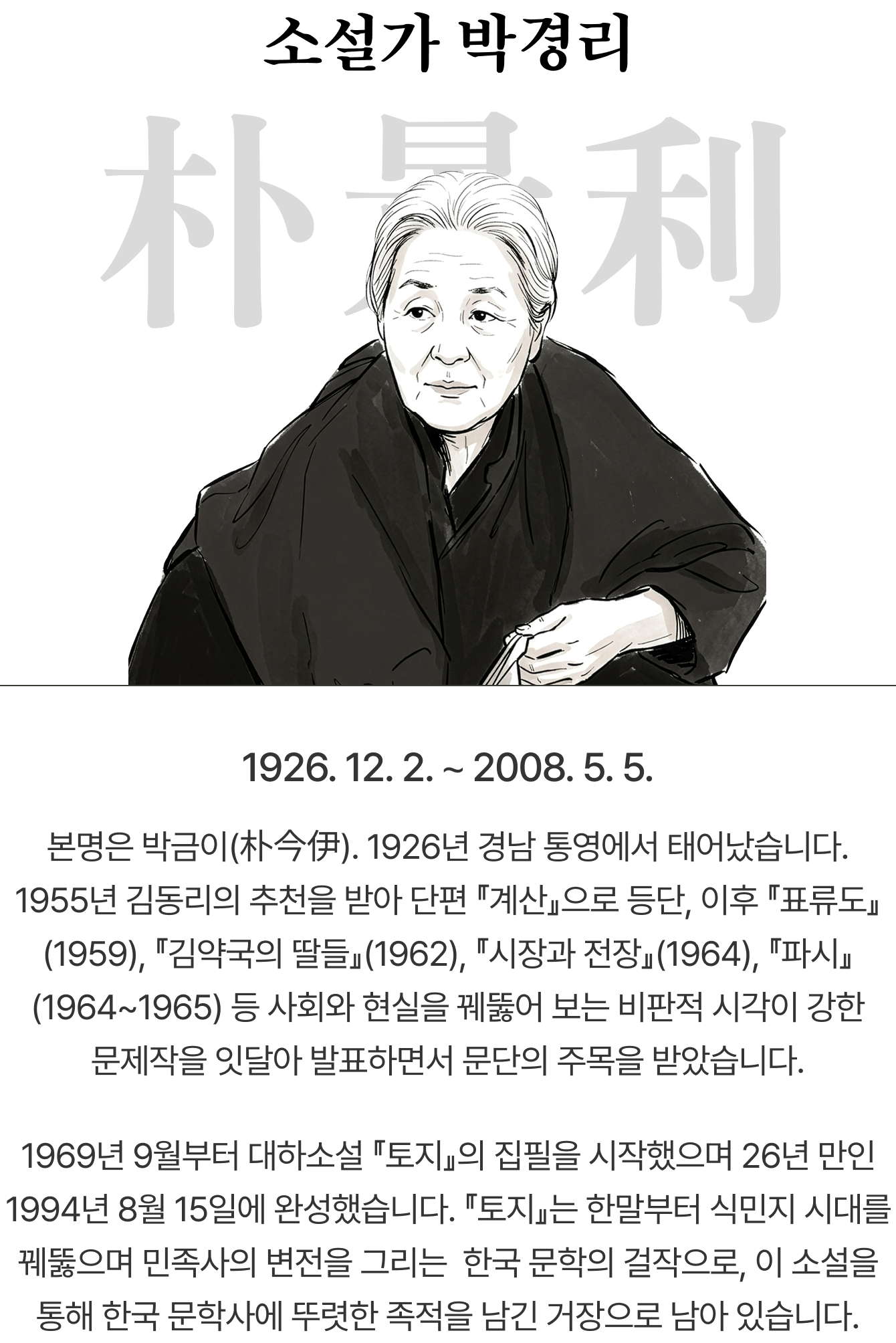 소설가 박경리 朴景利 | 1926. 12. 2. ∼ 2008. 5. 5. | 본명은 박금이(朴今伊). 1926년 경남 통영에서 태어났습니다. 1955년 김동리의 추천을 받아 단편 「계산」으로 등단, 이후 『표류도』(1959), 『김약국의 딸들』(1962), 『시장과 전장』(1964), 『파시』(1964~1965) 등 사회와 현실을 꿰뚫어 보는 비판적 시각이 강한 문제작을 잇달아 발표하면서 문단의 주목을 받았습니다. 1969년 9월부터 대하소설 『토지』의 집필을 시작했으며 26년 만인 1994년 8월 15일에 완성했습니다. 『토지』는 한말부터 식민지 시대를 꿰뚫으며 민족사의 변전을 그리는 한국 문학의 걸작으로, 이 소설을 통해 한국 문학사에 뚜렷한 족적을 남긴 거장으로 남아 있습니다.