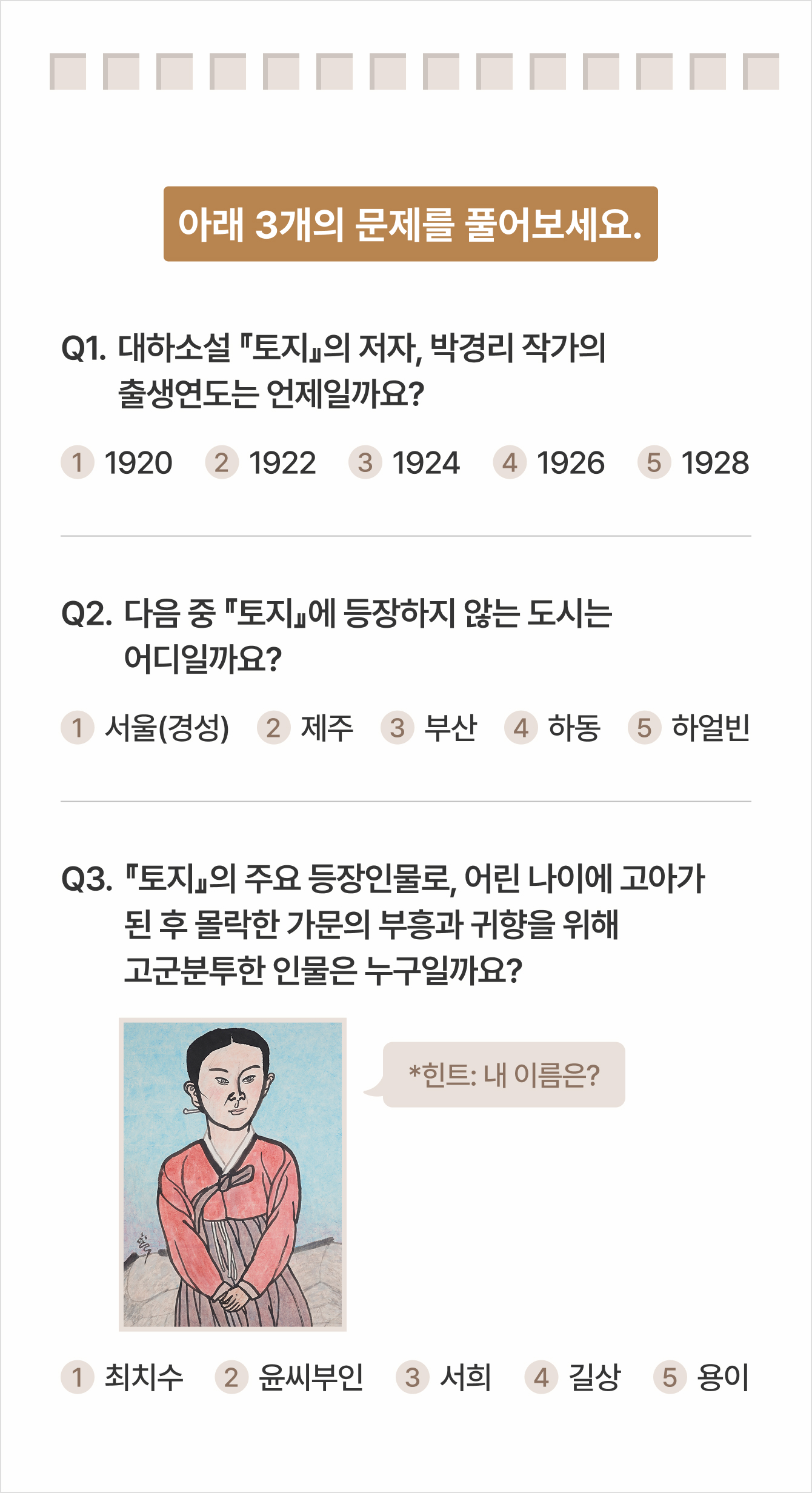 아래 3개의 문제를 풀어보세요. Q1. 대하소설 『토지』의 저자, 박경리 작가의 출생연도는 언제일까요? 1 1920 2 1922 3 1924 4 1926 5 1928 | Q2.다음 중 『토지』에 등장하지 않는 도시는 어디일까요? 1서울(경성) 2제주 3부산 4하동 5하얼빈 | Q3.『토지』의 주요 등장인물로, 어린 나이에 고아가 된 후 몰락한 가문의 부흥과 귀향을 위해 고군분투한 인물은 누구일까요? *힌트: 내 이름은? 1최치수 2윤씨부인 3서희 4길상 5용이