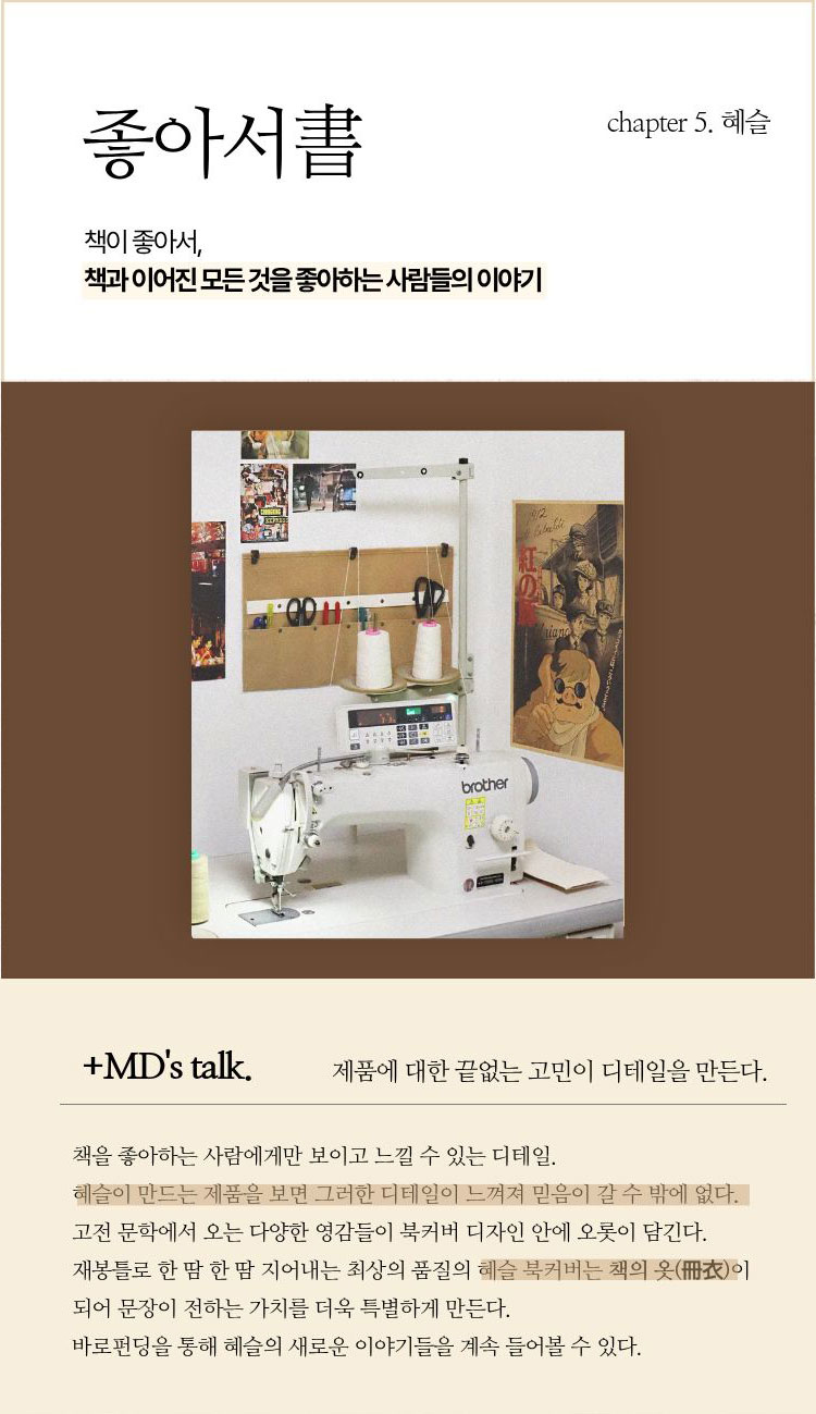 좋아서書 chapter 5. 혜슬 | 책이 좋아서, 책과 이어진 모든 것을 좋아하는 사람들의 이야기 | +MD’s talk. 제품에 대한 끝없는 고민이 디테일을 만든다. | 책을 좋아하는 사람에게만 보이고 느낄 수 있는 디테일. 혜슬이 만드는 제품을 보면 그러한 디테일이 느껴져 믿음이 갈 수 밖에 없다. 고전 문학에서 오는 다양한 영감들이 북커버 디자인 안에 오롯이 담긴다. 재봉틀로 한 땀 한 땀 지어내는 최상의 품질의 혜슬 북커버는 책의 옷(冊衣)이 되어 문장이 전하는 가치를 더욱 특별하게 만든다. 바로펀딩을 통해 혜슬의 새로운 이야기들을 계속 들어볼 수 있다.
