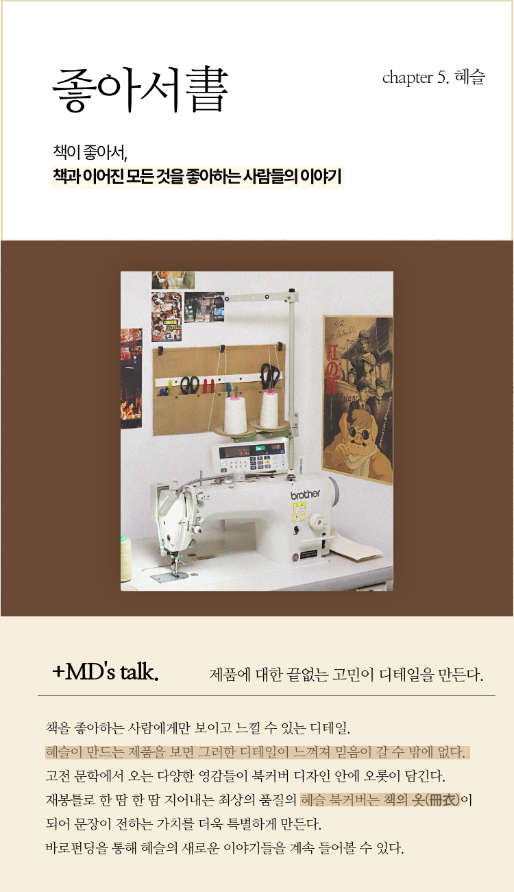 좋아서書 chapter 5. 혜슬 | 책이 좋아서, 책과 이어진 모든 것을 좋아하는 사람들의 이야기 | ＋MD’s talk. 제품에 대한 끝없는 고민이 디테일을 만든다. | 책을 좋아하는 사람에게만 보이고 느낄 수 있는 디테일. 혜슬이 만드는 제품을 보면 그러한 디테일이 느껴져 믿음이 갈 수 밖에 없다. 고전 문학에서 오는 다양한 영감들이 북커버 디자인 안에 오롯이 담긴다. 재봉틀로 한 땀 한 땀 지어내는 최상의 품질의 혜슬 북커버는 책의 옷(冊衣)이 되어 문장이 전하는 가치를 더욱 특별하게 만든다. 바로펀딩을 통해 혜슬의 새로운 이야기들을 계속 들어볼 수 있다.