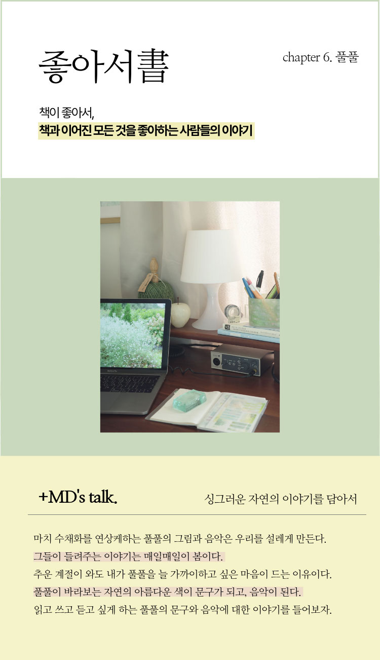 좋아서書 chapter 6. 풀풀 | 책이 좋아서, 책과 이어진 모든 것을 좋아하는 사람들의 이야기 | ＋MD’s talk. 싱그러운 자연의 이야기를 담아서 | 마치 수채화를 연상케하는 풀풀의 그림과 음악은 우리를 설레게 만든다. 그들이 들려주는 이야기를 매일매일이 봄이다. 추운 계절이 와도 내가 풀풀을 늘 가까이하고 싶은 마음이 드는 이유이다. 풀풀이 바라보는 자연의 아름다운 색이 문구가 되고, 음악이 된다. 읽고 쓰고 듣고 싶게 하는 풀풀의 문구와 음악에 대한 이야기를 들어보자