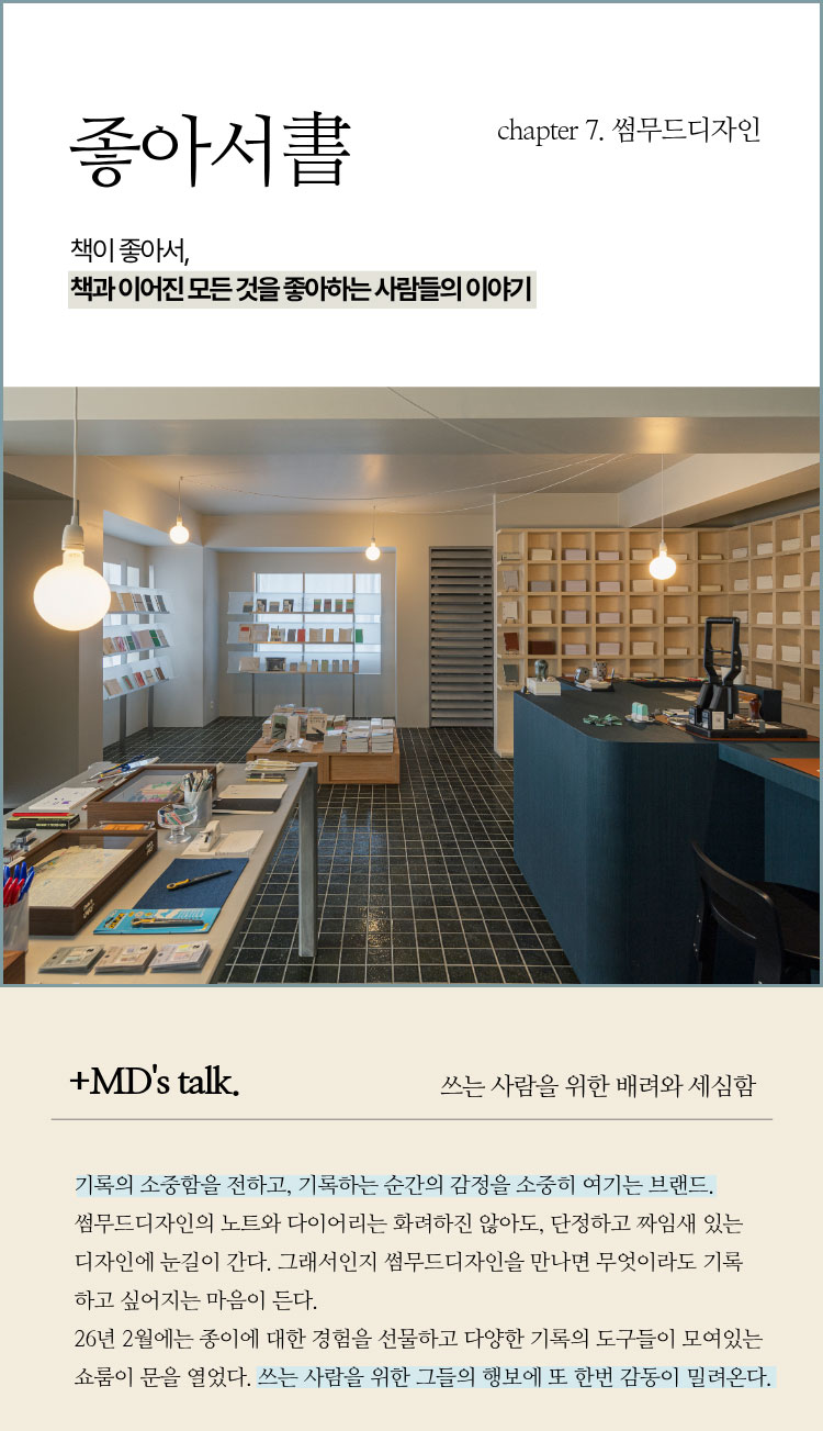 좋아서 chapter 7. 썸무드디자인 | 책이 좋아서, 책과 이어진 모든 것을 좋아하는 사람들의 이야기 | ＋MD’s talk. 쓰는 사람을 위한 배려와 세심함 | 기록의 소중함을 전하고, 기록하는 순간의 감정을 소중히 여기는 브랜드. 썸무드디자인의 노트와 다이어리는 화려하진 않아도, 단정하고 짜임새 있는 디자인에 눈길이 간다. 그래서인지 썸무드디자인을 만나면 무엇이라도 기록하고 싶어지는 마음이 든다. 26년 2월에는 종이에 대한 경험을 선물하고 다양한 기록의 도구들이 모여있는 쇼룸이 문이 열었다. 쓰는 사람을 위한 그들의 행보에 또 한번 감동이 밀려온다.