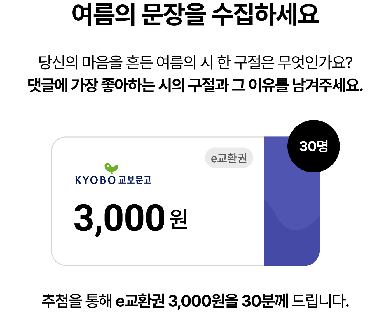 여름의 문장을 수집하세요 | 당신의 마음을 흔든 여름의 시 한 구절은 무엇인가요? 댓글에 가장 좋아하는 시의 구절과 그 이유를 남겨주세요. 30명 추첨을 통해 e교환권 3,000원을 30분께 드립니다.