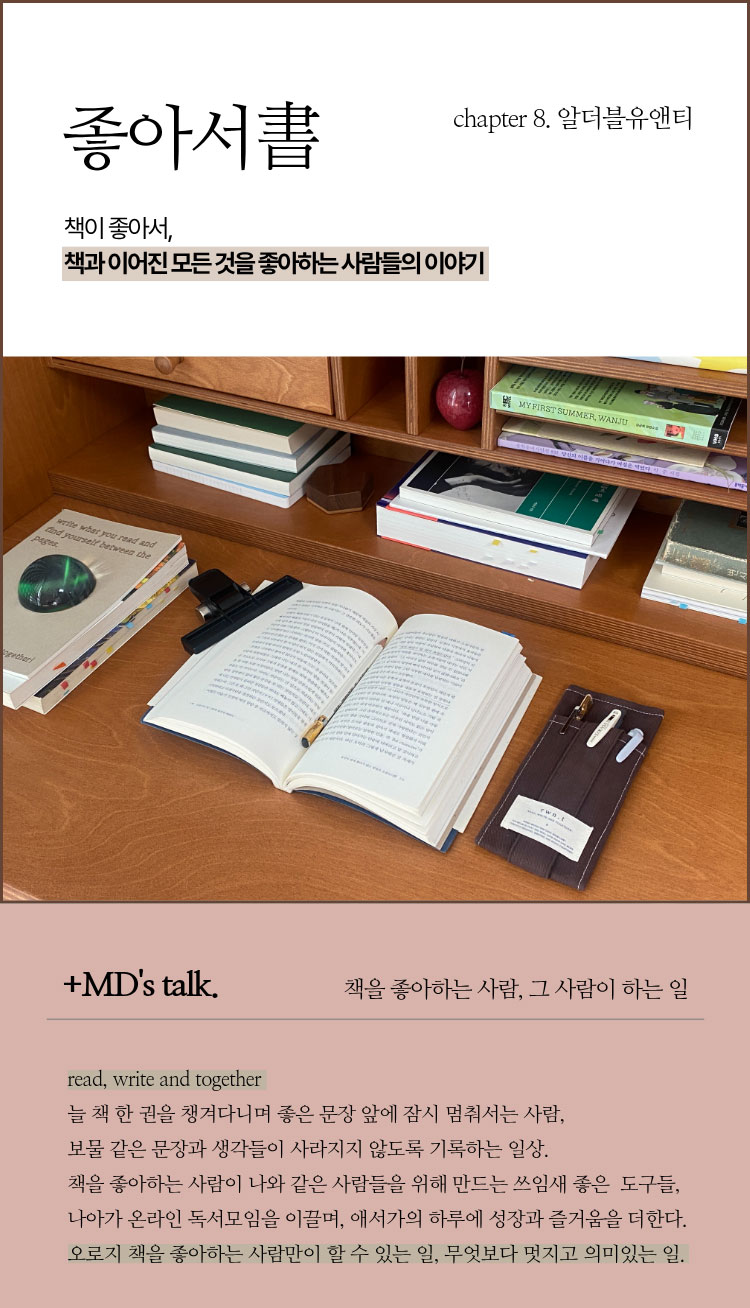 좋아서 chapter 8. 알더블유앤티 | 책이 좋아서, 책과 이어진 모든 것을 좋아하는 사람들의 이야기 | ＋MD’s talk. 책을 좋아하는 사람, 그 사람이 하는 일 | read, write and togheter 늘 책 한 권을 챙겨다니며 좋은 문장 앞에 잠시 멈춰서는 사람, 보물 같은 문장과 생각들이 사라지지 않도록 기록하는 일상. 책을 좋아하는 사람이 나와 같은 사람들을 위해 만드는 쓰임새 좋은 도구들, 나아가 온라인 독서모임을 이끌며, 애서가의 하루에 성장과 즐거움을 더한다. 오로지 책을 좋아하는 사람만이 할 수 있는 일, 무엇보다 멋지고 의미있는 일.
