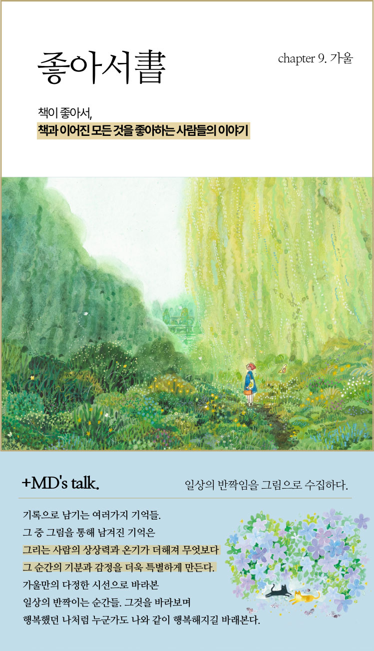 좋아서 chapter 9. 가울 | 책이 좋아서, 책과 이어진 모든 것을 좋아하는 사람들의 이야기 | ＋MD’s talk. 일상의 반짝임을 그림으로 수집하다. | 기록으로 남기는 여러가지 기억들. 그 중 그림을 통해 남겨진 기억은 그리는 사람의 상상력과 온기가 더해져 무엇보다 그 순간의 기분과 감정을 더욱 특별하게 만든다. 가울만의 다정한 시선으로 바라본 일상의 반짝이는 순간들. 그것을 바라보며 행복했던 나처럼 누군가도 나와 같이 행복해지길 바래본다.