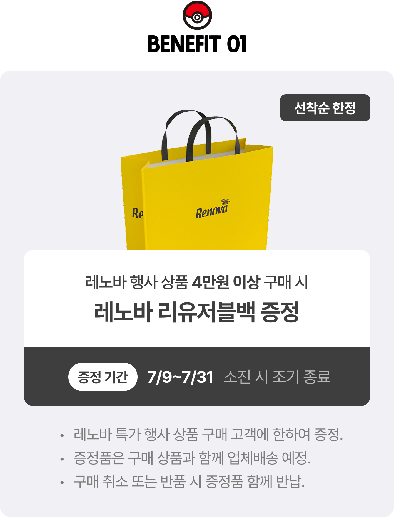 BENEFIT 01 | 선착순 한정 레노바 행사 상품 4만원 이상 구매 시 레노바 리유저블백 증정 증정 기간 7/9~7/31 소진 시 조기 종료 | 레노바 특가 행사 상품 구매 고객에 한하여 증정. 증정품은 구매 상품과 함께 업체배송 예정. 구매 취소 또는 반품 시 증정품 함께 반납.