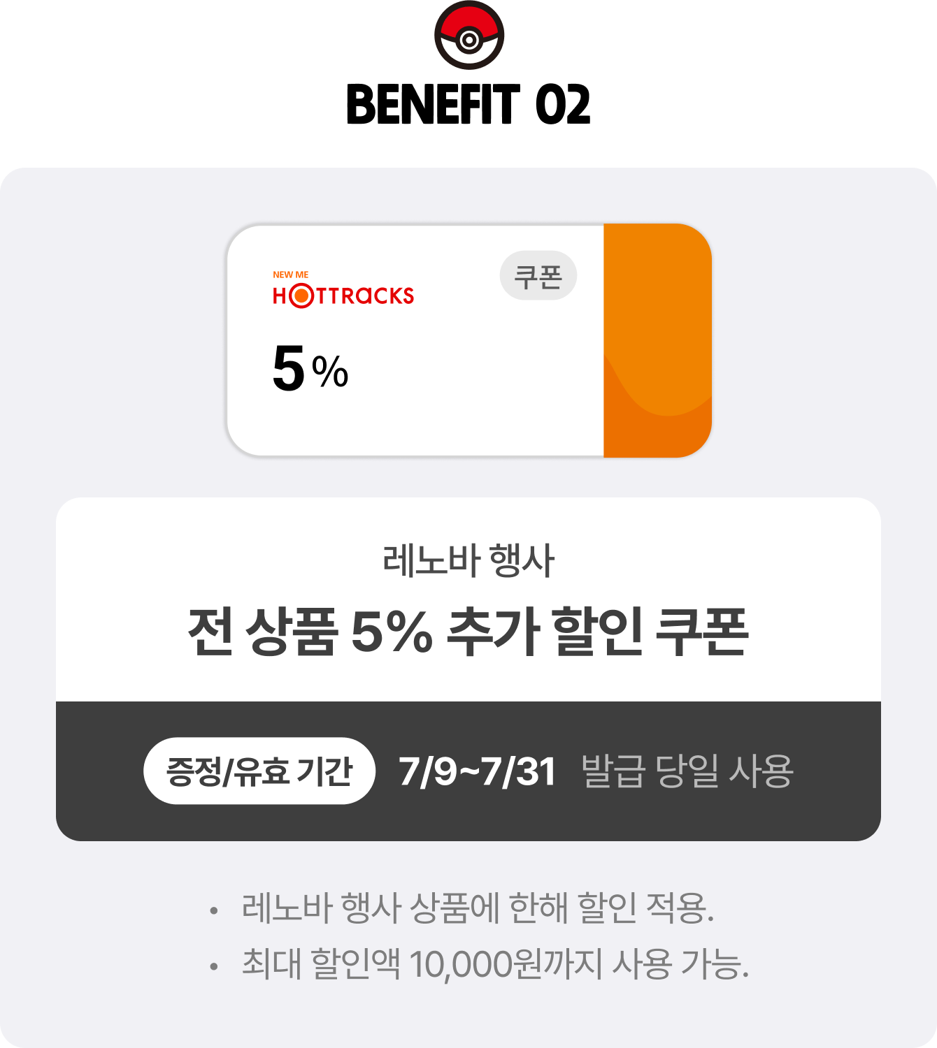 BENEFIT 02 | 레노바 행사 전 상품 5% 추가 할인 쿠폰 증정/유효 기간 7/9~7/31 발급 당일 사용 | 레노바 행사 상품에 한해 할인 적용. 최대 할인액 10,000원까지 사용 가능.