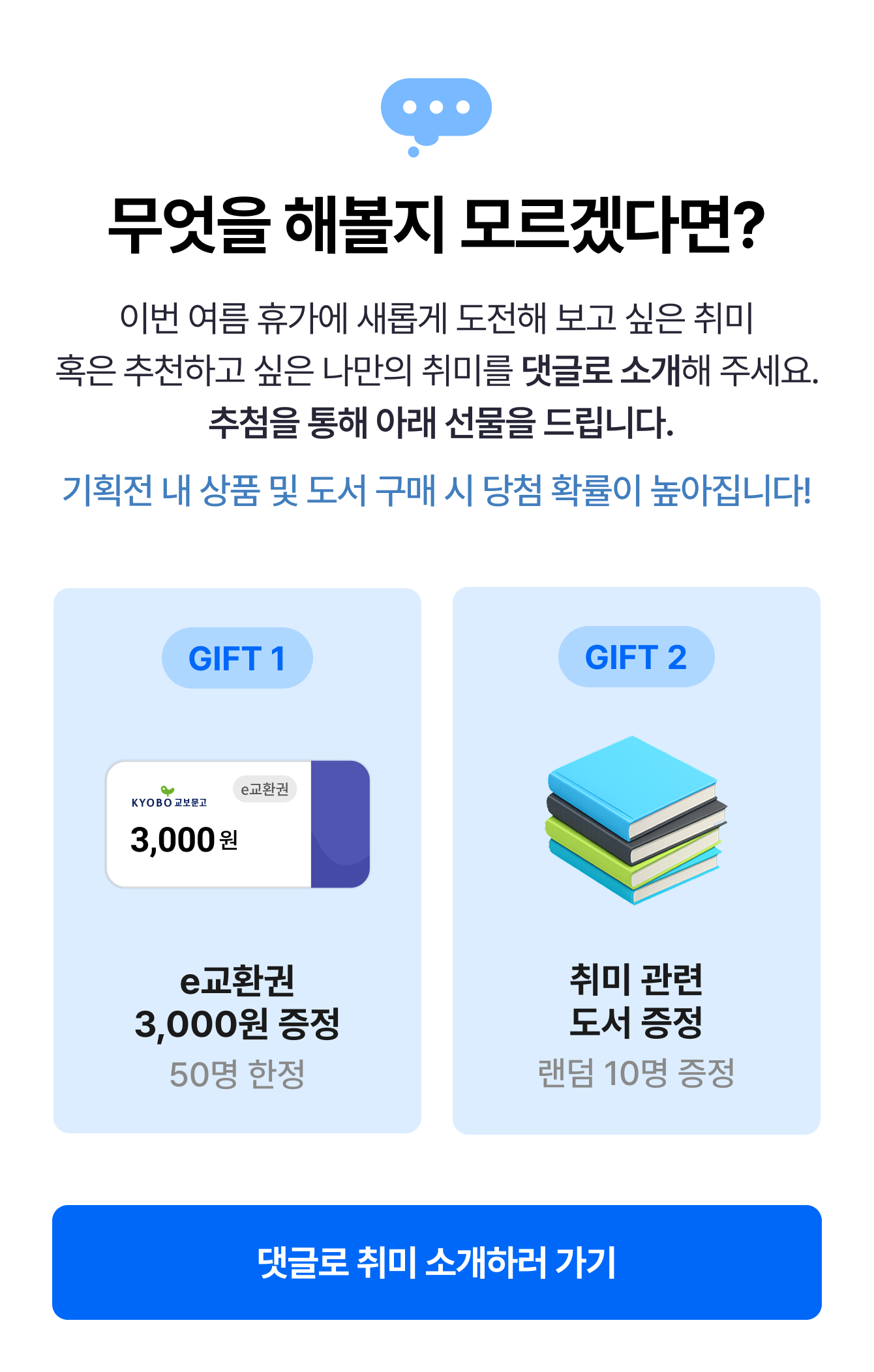 무엇을 해볼지 모르겠다면? 이번 여름 휴가에 새롭게 도전해 보고 싶은 취미 혹은 추천하고 싶은 나만의 취미를 댓글로 소개해 주세요. 추첨을 통해 아래 선물을 드립니다. 기획전 내 상품 및 도서 구매 시 당첨 확률이 높아집니다! | GIFT 1e교환권 3,000원 증정 50명 한정 | GIFT 2 취미 관련 도서 증정 랜덤 10명 증정