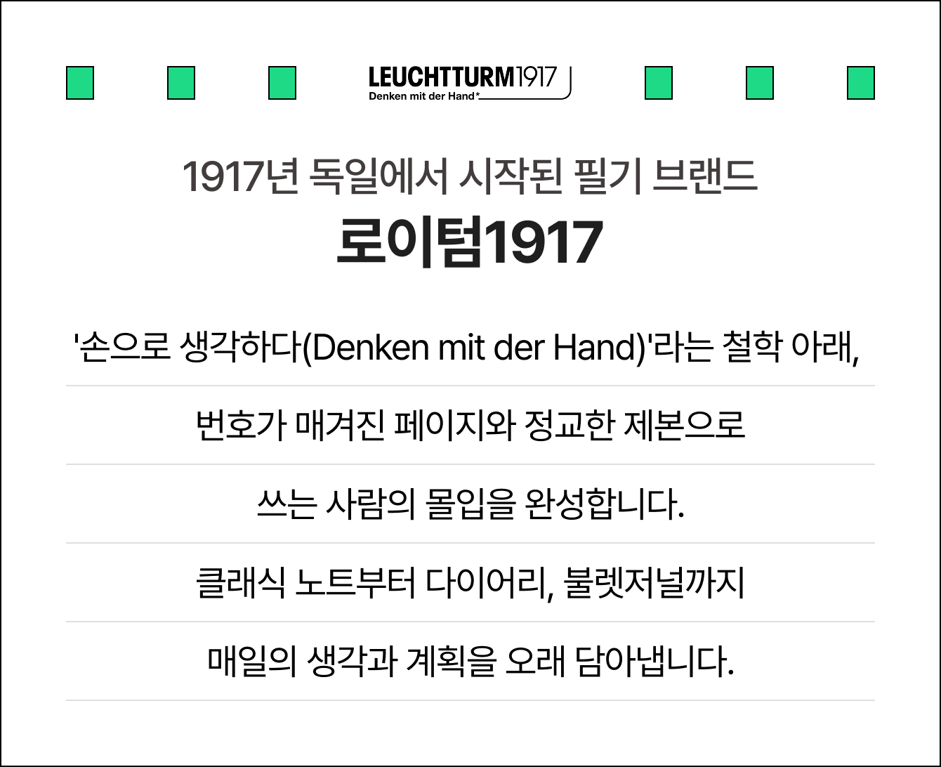 1917년 독일에서 시작된 필기 브랜드 로이텀1917 '손으로 생각하다(Denken mit der Hand)'라는 철학 아래, 번호가 매겨진 페이지와 정교한 제본으로 쓰는 사람의 몰입을 완성합니다. 클래식 노트부터 다이어리, 불렛저널까지 매일의 생각과 계획을 오래 담아냅니다.
