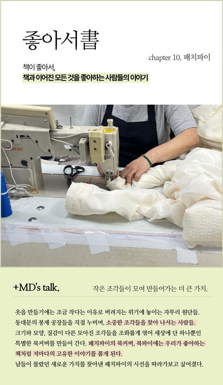 좋아서 chapter 10. 패치파이 | 책이 좋아서, 책과 이어진 모든 것을 좋아하는 사람들의 이야기 | ＋MD’s talk. 작은 조각들이 모여 만들어가는 더 큰 가치 | 옷을 만들기에는 조금 작다는 이유로 버려지는 위기에 놓이는 자투리 원단들. 동대문의 봉제 공장들을 직접 누비며, 소중한 조각들을 찾아 나서는 사람들. 크기와 모양, 질감이 다른 모아진 조각들을 조화롭게 엮어 세상에 단 하나뿐인 특별한 북커버를 만들어 간다. 패치파이의 북커버, 북파이에는 우리가 좋아하는 책처럼 저마다의 고유한 이야기를 품게 된다. 남들이 몰랐던 새로운 가치를 찾아낸 패치파이의 시선을 따라가보고 싶어졌다.