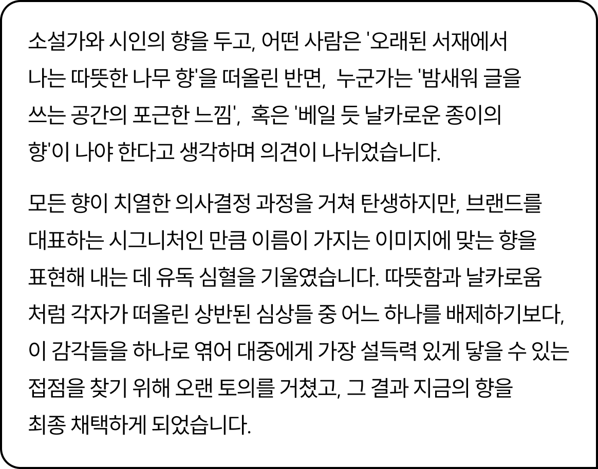 소설가와 시인의 향을 두고, 어떤 사람은 '오래된 서재에서 나는 따뜻한 나무 향'을 떠올린 반면,  누군가는 '밤새워 글을 쓰는 공간의 포근한 느낌',  혹은 '베일 듯 날카로운 종이의 향'이 나야 한다고 생각하며 의견이 나뉘었습니다. 모든 향이 치열한 의사결정 과정을 거쳐 탄생하지만, 브랜드를 대표하는 시그니처인 만큼 이름이 가지는 이미지에 맞는 향을 표현해 내는 데 유독 심혈을 기울였습니다. 따뜻함과 날카로움처럼 각자가 떠올린 상반된 심상들 중 어느 하나를 배제하기보다, 이 감각들을 하나로 엮어 대중에게 가장 설득력 있게 닿을 수 있는 접점을 찾기 위해 오랜 토의를 거쳤고, 그 결과 지금의 향을 최종 채택하게 되었습니다.