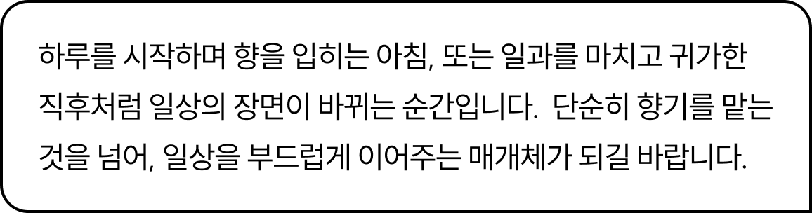 하루를 시작하며 향을 입히는 아침, 또는 일과를 마치고 귀가한 직후처럼 일상의 장면이 바뀌는 순간입니다.  단순히 향기를 맡는 것을 넘어, 일상을 부드럽게 이어주는 매개체가 되길 바랍니다.