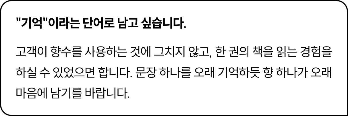 기억이라는 단어로 남고 싶습니다. 고객이 향수를 사용하는 것에 그치지 않고, 한 권의 책을 읽는 경험을 하실 수 있었으면 합니다. 문장 하나를 오래 기억하듯 향 하나가 오래 마음에 남기를 바랍니다.