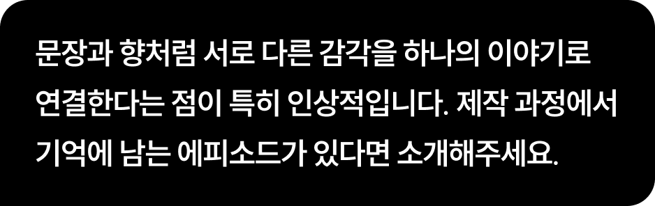 문장과 향처럼 서로 다른 감각을 하나의 이야기로 연결한다는 점이 특히 인상적입니다. 제작 과정에서 기억에 남는 에피소드가 있다면 소개해주세요.