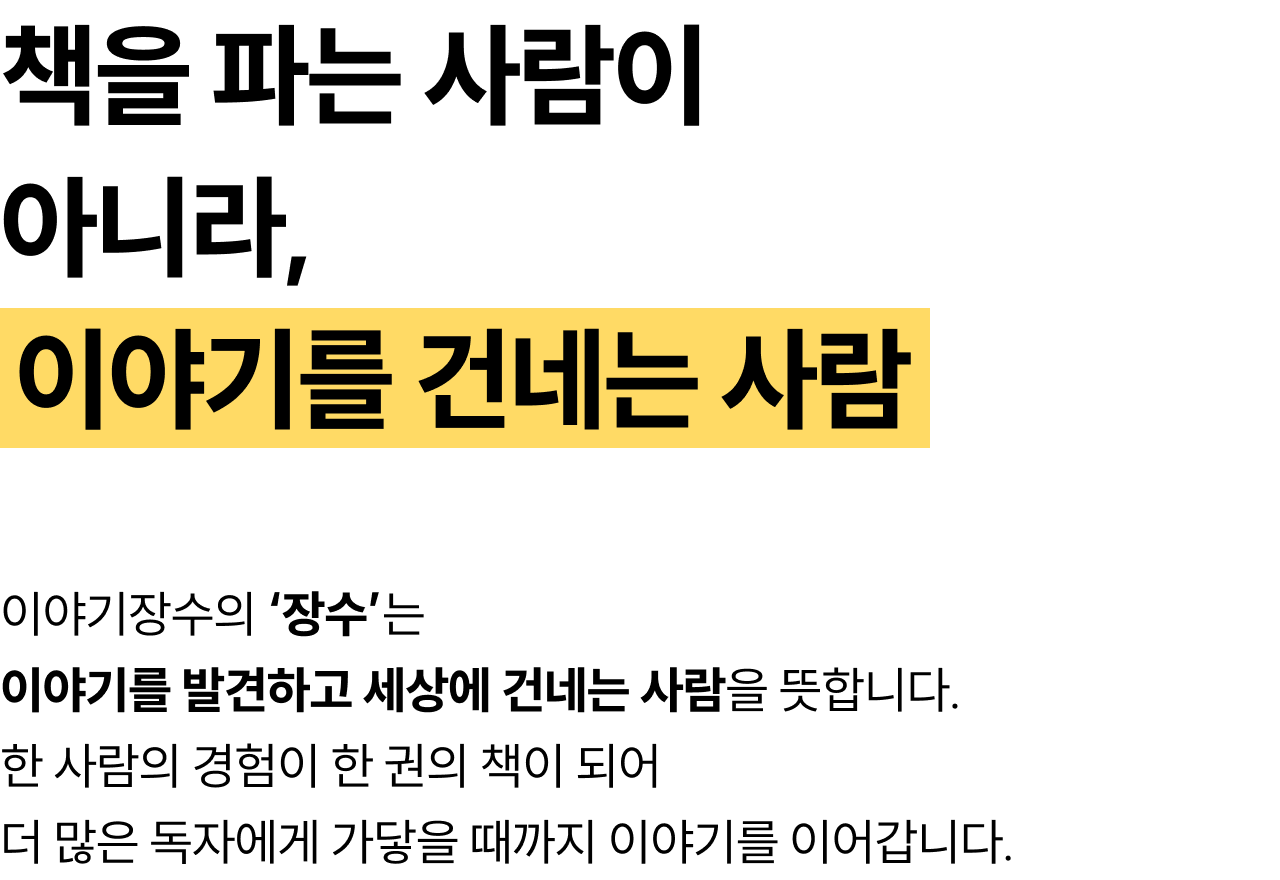 책을 파는 사람이 아니라, 이야기를 건네는 사람 | 이야기장수의 ‘장수’는 이야기를 발견하고 세상에 건네는 사람을 뜻합니다. 한 사람의 경험이 한 권의 책이 되어더 많은 독자에게 가닿을 때까지 이야기를 이어갑니다.