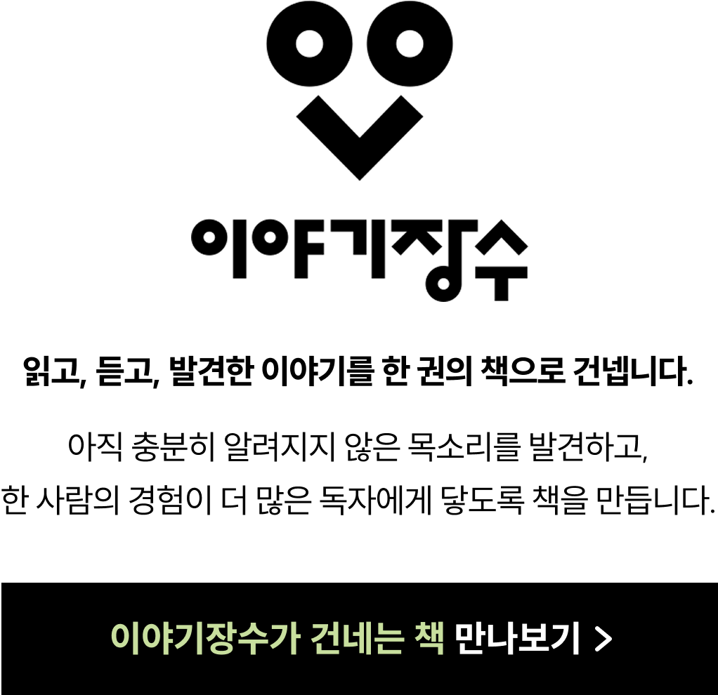 이야기장수 | 읽고, 듣고, 발견한 이야기를 한 권의 책으로 건넵니다. 아직 충분히 알려지지 않은 목소리를 발견하고, 한 사람의 경험이 더 많은 독자에게 닿도록 책을 만듭니다.