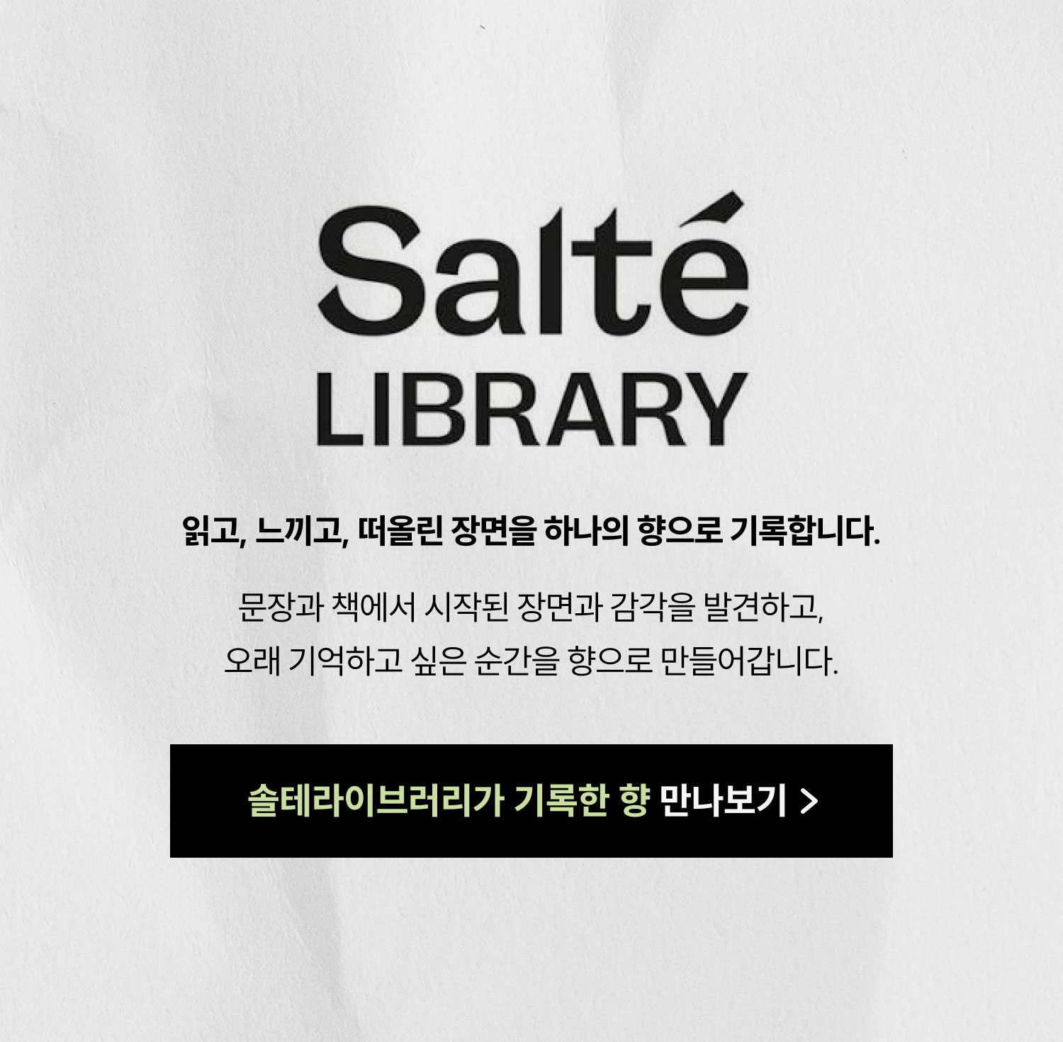 SALTÉ LIBRARY | 읽고, 느끼고, 떠올린 장면을 하나의 향으로 기록합니다. 문장과 책에서 시작된 장면과 감각을 발견하고, 오래 기억하고 싶은 순간을 향으로 만들어갑니다. 