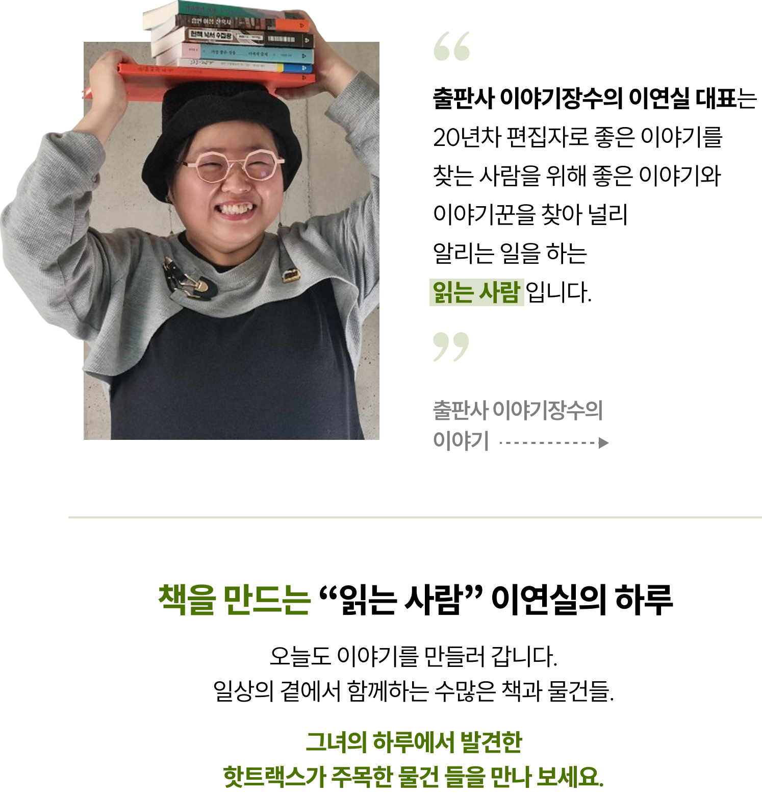 “출판사 이야기장수의 이연실 대표는 20년차 편집자로 좋은 이야기를 찾는 사람을 위해 좋은 이야기와 이야기꾼을 찾아 널리 알리는 일을 하는 읽는 사람 입니다. 출판사 이야기장수의 이야기 | 책을 만드는 “읽는 사람” 이연실의 하루 오늘도 이야기를 만들러 갑니다.일상의 곁에서 함께하는 수많은 책과 물건들. 그녀의 하루에서 발견한 핫트랙스가 주목한 물건 들을 만나 보세요.