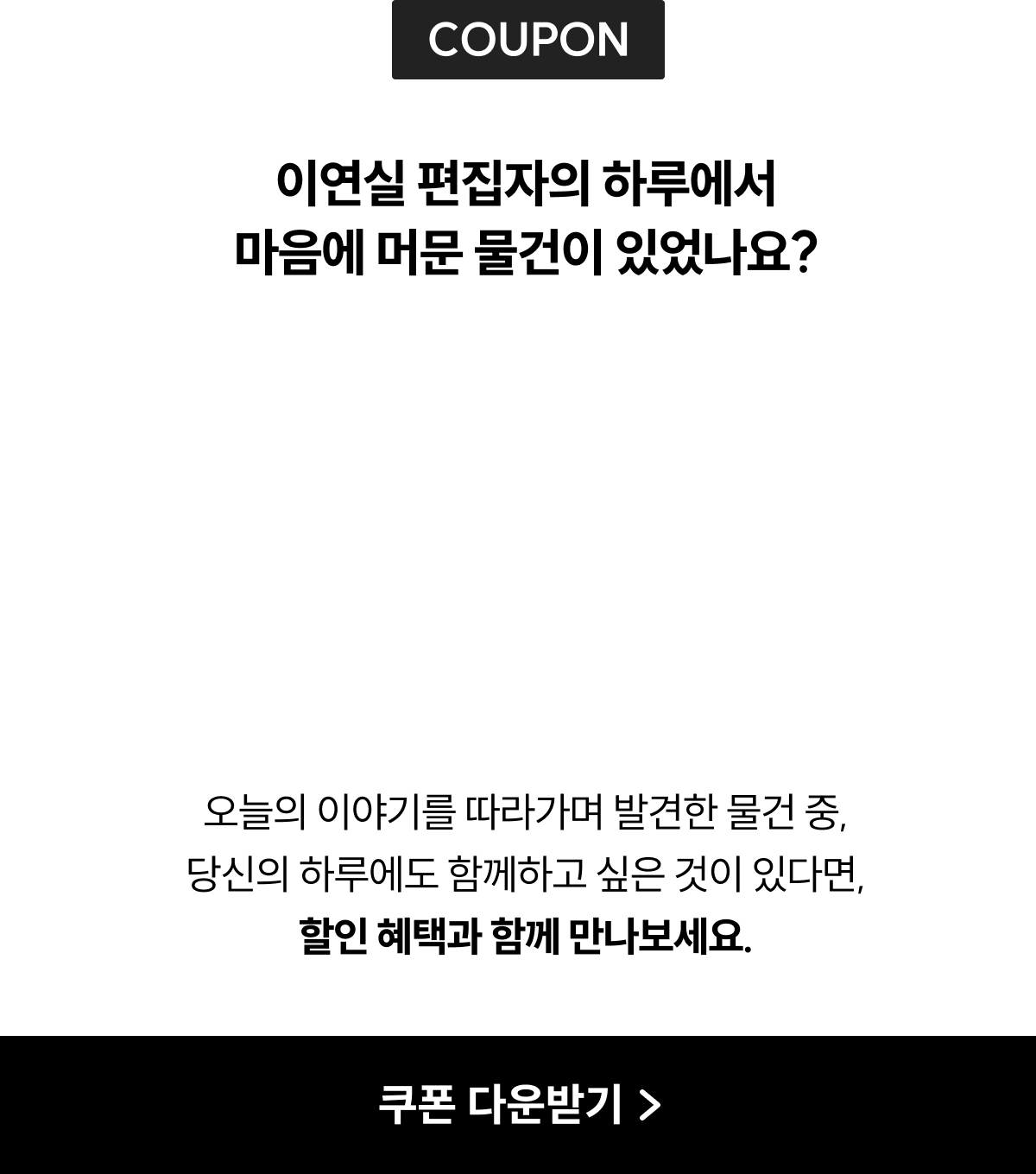 COUPON | 이연실 편집자의 하루에서 마음에 머문 물건이 있었나요? 오늘의 이야기를 따라가며 발견한 물건 중, 당신의 하루에도 함께하고 싶은 것이 있다면, 할인 혜택과 함께 만나보세요.