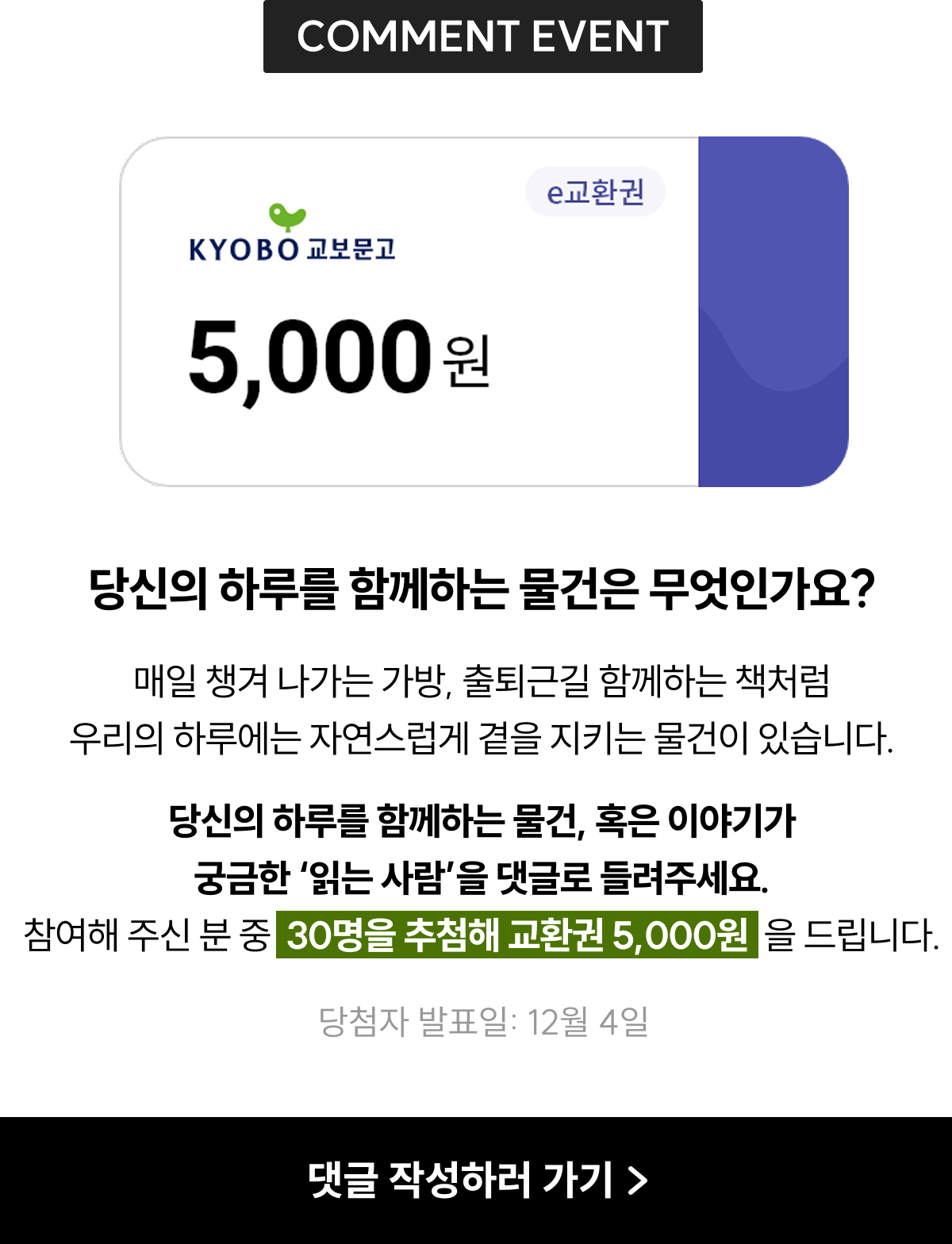 COMMENT EVENT | 이당신의 하루를 함께하는 물건은 무엇인가요? 매일 챙겨 나가는 가방, 출퇴근길 함께하는 책처럼 우리의 하루에는 자연스럽게 곁을 지키는 물건이 있습니다. 당신의 하루를 함께하는 물건, 혹은 이야기가 궁금한 '읽는 사람'을 들려주세요. 참여해 주신 분 중 30명을 추첨해 교환권 5,000원을 드립니다. 당첨자 발표일: 12월 4일