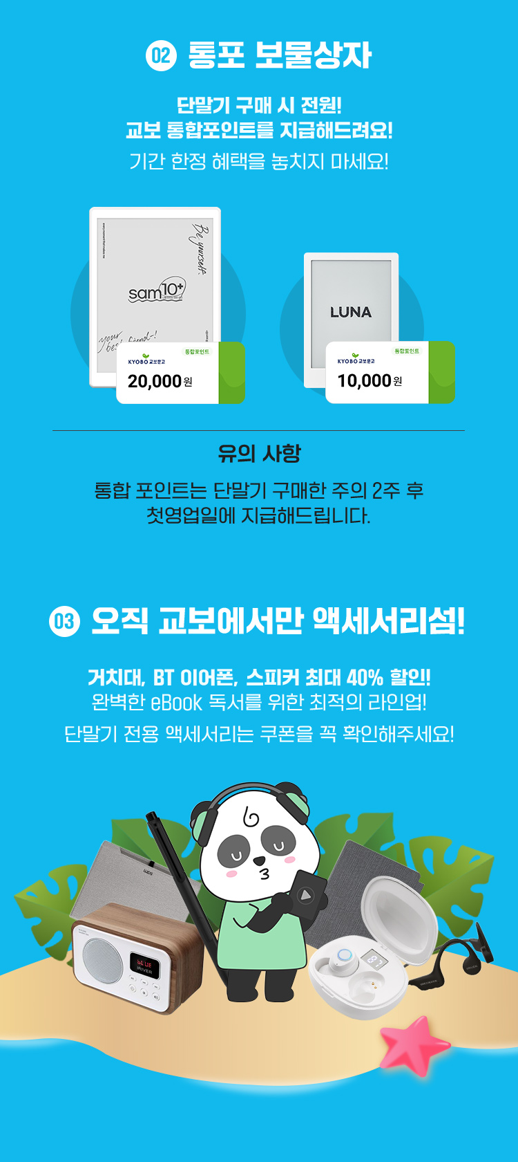 통포 보물상자 | 단말기 구매시 전원! 교보 통합포인트를 지급해드려요! 기간 한정 헤택을 놓치지 마세요! | 통합포인트 2만원 / 통합포인트 1만원 | 유의사항 : 통합 포인트는 단말기 구매 주의 2주 후 첫 영업일에 지급해드립니다. | 오직 교보에서만 액세서리섬! 거치대, BT 이어폰, 스피커 최대 40% 할인! 완벽한 eBook 독서를 위한 최적의 라인업! 단말기 전용 액세서리는 쿠폰을 꼭 확인해주세요!