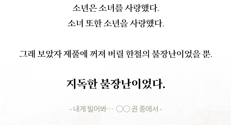 소년은 소녀를 사랑했다. 소녀 또한 소년을 사랑했다. 그래 보았자 제풀에 꺼져 버릴 한철의 불장난이었을 뿐. 지독한 불장난이었다. 내게 빌어봐… ○○ 권 중에서 