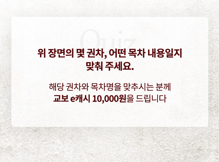 위 장면의 몇 권차, 어떤 목차 내용일지 맞춰 주세요. 해당 권차와 목차명을 맞추시는 분께 교보 e캐시 10000원을 드립니다.  