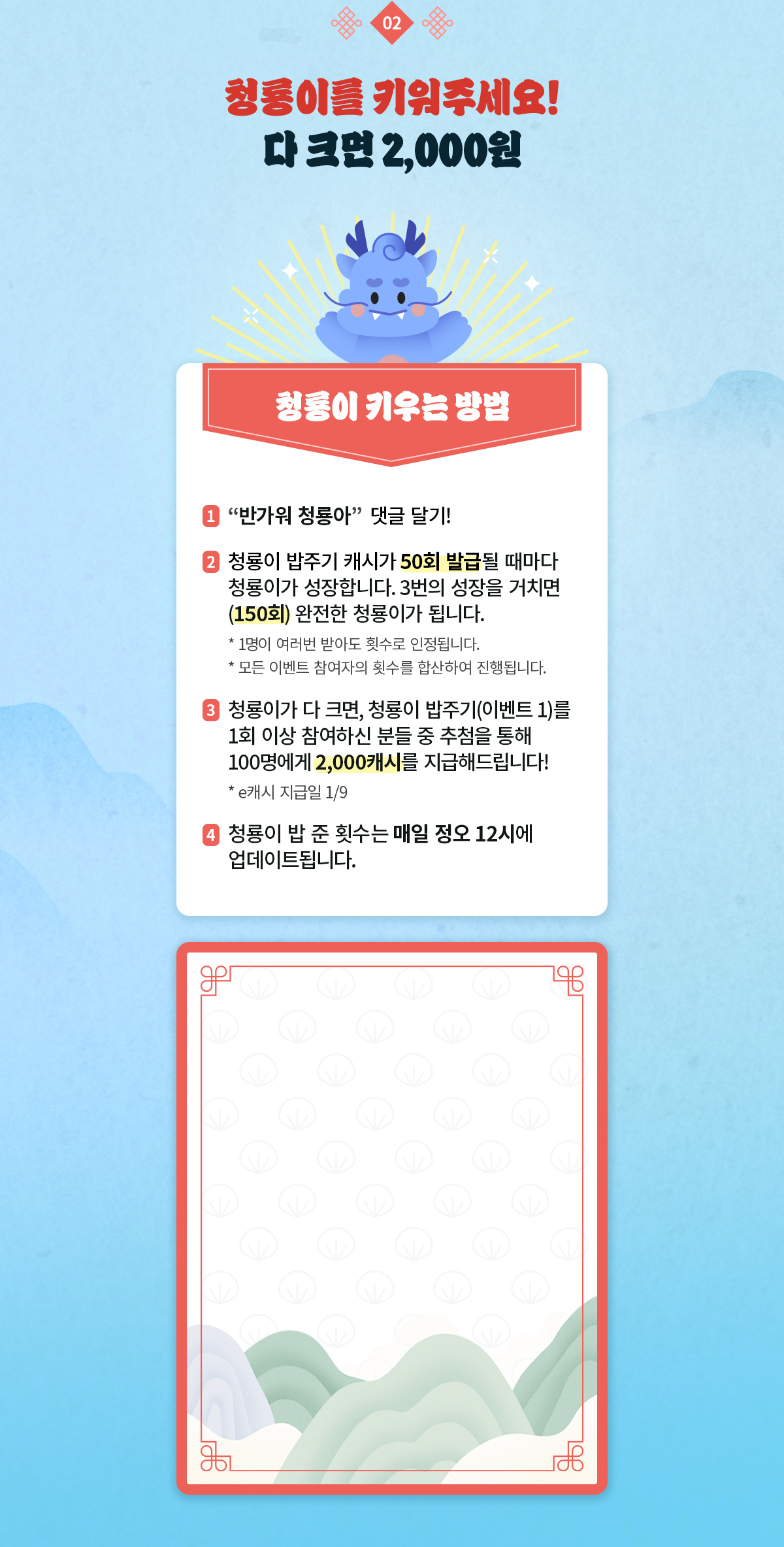 이벤트 2. 청룡이를 키워주세요! 다 크면 2,000원 | 청룡이 키우는 방법 : [반가워 청룡아] 댓글 달기! - 청룡이 밥주기 캐시가 50회 발급될 때마다 청룡이가 성장합니다. 3번의 성장을 거치면(150회) 완전한 청룡이가 됩니다. - 1명이 여러번 받아도 횟수로 인정됩니다. - 모든 이벤트 참여자의 횟수를 합산하여 진행됩니다. - 청룡이가 다 크면, 청룡이 밥주기(이벤트 1)를 1회 이상 참여하신 분들 중 추첨을 통해 100명에게 2,000캐시를 지급해드립니다!(e캐시 지급일 1/9)| 청룡이 밥 준 횟수